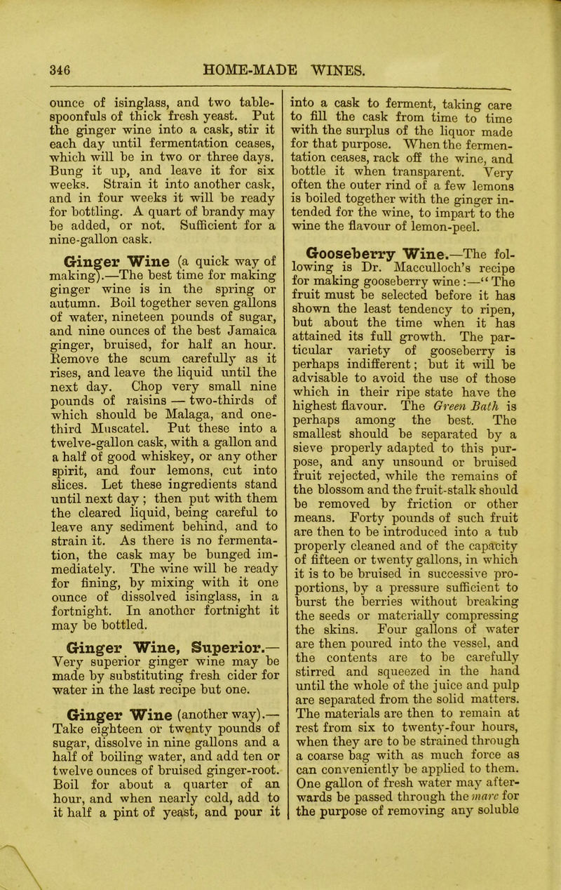 ounce of isinglass, and two table- spoonfuls of thick fresh yeast. Put the ginger wine into a cask, stir it each day until fermentation ceases, which will be in two or three days. Bung it up, and leave it for six weeks. Strain it into another cask, and in four weeks it will be ready for bottling. A quart of brandy may be added, or not. Sufficient for a nine-gallon cask. Ginger Wine (a quick way of making).—The best time for making ginger wine is in the spring or autumn. Boil together seven gallons of water, nineteen pounds of sugar, and nine ounces of the best Jamaica ginger, bruised, for half an hour. Remove the scum carefully as it rises, and leave the liquid until the next day. Chop very small nine pounds of raisins — two-thirds of which should be Malaga, and one- third Muscatel. Put these into a twelve-gallon cask, with a gallon and a half of good whiskey, or any other spirit, and four lemons, cut into slices. Let these ingredients stand until next day ; then put with them the cleared liquid, being careful to leave any sediment behind, and to strain it. As there is no fermenta- tion, the cask may be bunged im- mediately. The wine will be ready for fining, by mixing with it one ounce of dissolved isinglass, in a fortnight. In another fortnight it may be bottled. Ginger Wine, Superior.— Very superior ginger wine may be made by substituting fresh cider for water in the last recipe but one. Ginger Wine (another way).— Take eighteen or twenty pounds of sugar, dissolve in nine gallons and a half of boiling water, and add ten or twelve ounces of bruised ginger-root. Boil for about a quarter of an hour, and when nearly cold, add to it half a pint of yeast, and pour it into a cask to ferment, taking care to fill the cask from time to time with the surplus of the liquor made for that purpose. When the fermen- tation ceases, rack off the wine, and bottle it when transparent. Yery often the outer rind of a few lemons is boiled together with the ginger in- tended for the wine, to impart to the wine the flavour of lemon-peel. Gooseberry Wine.—The fol- lowing is Dr. Macculloch’s recipe for making gooseberry wine :—“ The fruit must be selected before it has shown the least tendency to ripen, but about the time when it has attained its full growth. The par- ticular variety of gooseberry is perhaps indifferent; but it will be advisable to avoid the use of those which in their ripe state have the highest flavour. The Green Bath is perhaps among the best. The smallest should be separated by a sieve properly adapted to this pur- pose, and any unsound or bruised fruit rejected, while the remains of the blossom and the fruit-stalk should be removed by friction or other means. Forty pounds of such fruit are then to be introduced into a tub properly cleaned and of the capacity of fifteen or twenty gallons, in which it is to be bruised in successive pro- portions, by a pressure sufficient to burst the berries without breaking the seeds or materially compressing the skins. Four gallons of water are then poured into the vessel, and the contents are to be carefully stirred and squeezed in the hand until the whole of the j uice and pulp are separated from the solid matters. The materials are then to remain at rest from six to twenty-four hours, when they are to be strained through a coarse bag with as much force as can conveniently be applied to them. One gallon of fresh water may after- wards be passed through the marc for the purpose of removing any soluble
