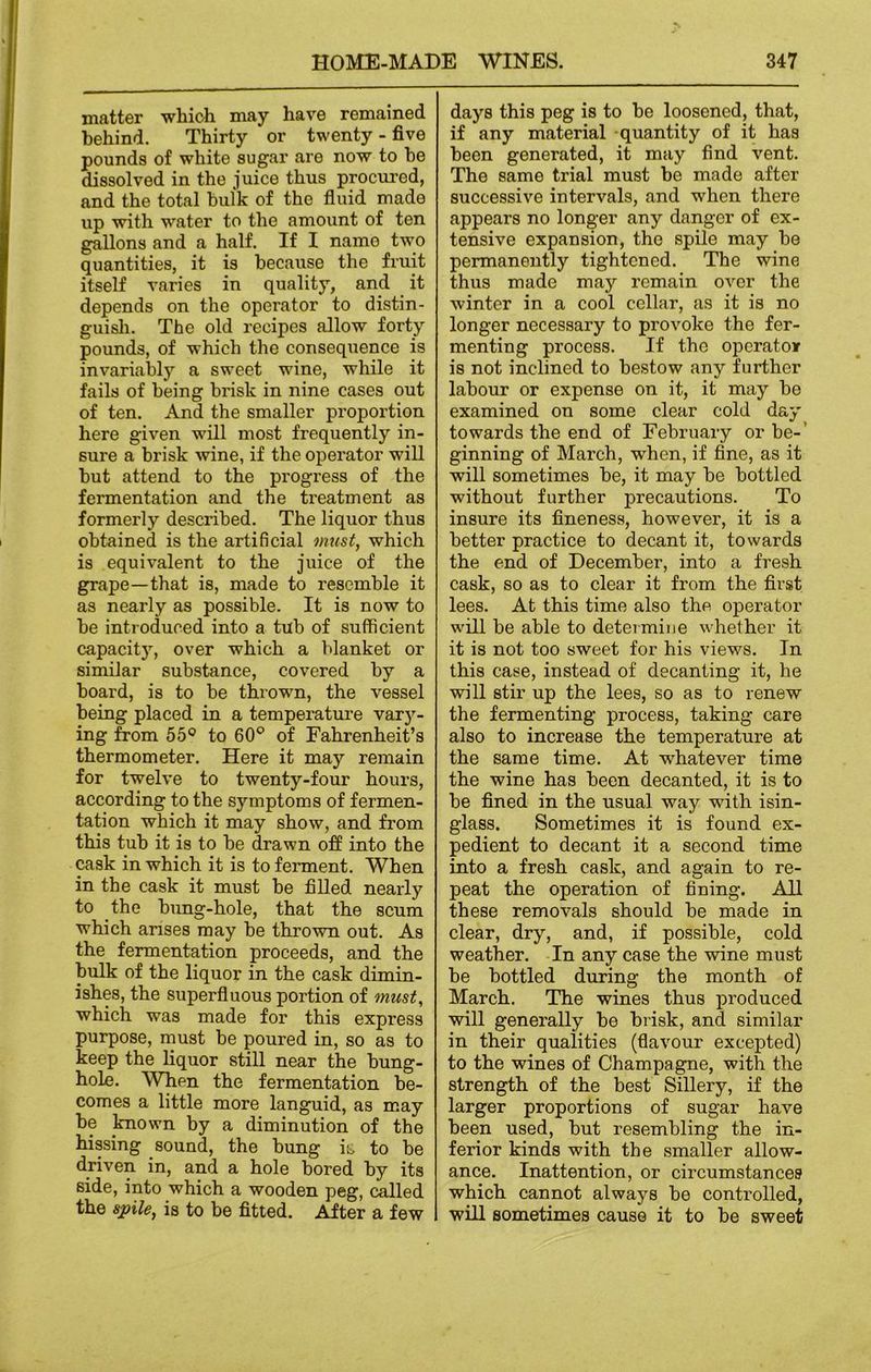 matter which may have remained behind. Thirty or twenty - five pounds of white sugar are now to be dissolved in the juice thus procured, and the total bulk of the fluid made up with water to the amount of ten gallons and a half. If I name two quantities, it is because the fruit itself varies in quality, and it depends on the operator to distin- guish. The old recipes allow forty pounds, of which the consequence is invariably a sweet wine, while it fails of being brisk in nine cases out of ten. And the smaller proportion here given will most frequently in- sure a brisk wine, if the operator will but attend to the progress of the fermentation and the treatment as formerly described. The liquor thus obtained is the artificial must, which is equivalent to the juice of the grape—that is, made to resemble it as nearly as possible. It is now to be introduced into a tub of sufficient capacity, over which a blanket or similar substance, covered by a board, is to be thrown, the vessel being placed in a temperature varjr- ing from 55° to 60° of Fahrenheit’s thermometer. Here it may remain for twelve to twenty-four hours, according to the symptoms of fermen- tation which it may show, and from this tub it is to be drawn off into the cask in which it is to ferment. When in the cask it must be filled nearly to the bung-hole, that the scum which arises may be thrown out. As the fermentation proceeds, and the bulk of the liquor in the cask dimin- ishes, the superfluous portion of must, which was made for this express purpose, must be poured in, so as to keep the liquor still near the bung- hole. When the fermentation be- comes a little more languid, as may be known by a diminution of the hissing sound, the bung is to be driven in, and a hole bored by its side, into which a wooden peg, called the spile, is to be fitted. After a few days this peg is to be loosened, that, if any material quantity of it has been generated, it may find vent. The same trial must be made after successive intervals, and when there appears no longer any danger of ex- tensive expansion, the spile may be permanently tightened. The wine thus made may remain over the winter in a cool cellar, as it is no longer necessary to provoke the fer- menting process. If the operator is not inclined to bestow any further labour or expense on it, it may be examined on some clear cold day towards the end of February or be-’ ginning of March, -when, if fine, as it will sometimes be, it may be bottled without further precautions. To insure its fineness, however, it is a better practice to decant it, towards the end of December, into a fresh cask, so as to clear it from the first lees. At this time also the operator will be able to determine whether it it is not too sweet for his views. In this case, instead of decanting it, he will stir up the lees, so as to renew the fermenting process, taking care also to increase the temperature at the same time. At whatever time the wine has been decanted, it is to be fined in the usual way with isin- glass. Sometimes it is found ex- pedient to decant it a second time into a fresh cask, and again to re- peat the operation of fining. All these removals should be made in clear, dry, and, if possible, cold weather. In any case the wine must be bottled during the month of March. The wines thus produced will generally be brisk, and similar in their qualities (flavour excepted) to the wines of Champagne, with the strength of the best Sillery, if the larger proportions of sugar have been used, but resembling the in- ferior kinds with the smaller allow- ance. Inattention, or circumstances which cannot always be controlled, will sometimes cause it to be sweet