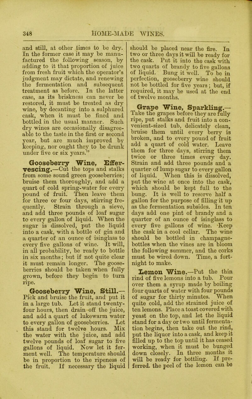 and still, at other times to be dry. In the former case it may he manu- factured the following season, by adding to it that proportion of juice from fresh fruit which the operator’s judgment may dictate, and renewing the fermentation and subsequent treatment as before. In the latter case, as its briskness can never be restored, it must be treated as dry wine, by decanting into a sulphured cask, when it must be fined and bottled in the usual manner. Such dry wines are occasionally disagree- able to the taste in the first or second year, but are much improved by keeping, nor ought they to be drunk under five or six years.” Gooseberry Wine, Effer- vescing.—Cut the tops and stalks from some sound green gooseberries; bruise them thoroughly, and add a quart of cold spring-water for every pound of fruit. Then leave them for three or four days, stirring fre- quently. Strain through a sieve, and add three pounds of loaf sugar to every gallon of liquid. When the sugar is dissolved, put the liquid into a cask, with a bottle of gin and a quarter of an ounce of isinglass to every five gallons of wine. It will, in all probability, be ready to bottle in six months; but if not quite clear it must remain longer. The goose- berries should be taken when fully grown, before they begin to turn ripe. Gooseberry Wine, Still.— Pick and bruise the fruit, and put it in a large tub. Let it stand twenty- four hours, then drain off the juice, and add a quart of lukewarm water to every gallon of gooseberries. Let this stand for twelve hours. Mix the water with the juice, and add twelve pounds of loaf sugar to five gallons of liquid. Now let it fer- ment well. The temperature should be in proportion to the ripeness of the fruit. If necessary the liquid should be placed near the fire. In two or three days it will be ready for the cask. Put it into the cask with two quarts of brandy to five gallons of liquid. Bung it well. To be in perfection, gooseberry wine should not be bottled for five years ; but, if required, it may be used at the end of twelve months. Grape Wine, Sparkling.— Take the grapes before they are fully ripe, put stalks and fruit into a con- venient-sized tub, delicately clean, bruise them until every berry is broken, and to every pound of fruit add a quart of cold water. Leave them for three days, stirring them twice or three times every day. Strain and add three pounds and a quarter of lump sugar to every gallon of liquid. When this is dissolved, put the wine at once into the cask, which should be kept full to the bung. It is well to reserve half a gallon for the purpose of filling it up as the fermentation subsides. In ten days add one pint of brandy and a quarter of an ounce of isinglass to every five gallons of wine. -Keep the cask in a cool cellar. The wine should be bottled in champagne- bottles when the vines are in bloom the following summer, and the corks must be wired down. Time, a fort- night to make. Lemon Wine.—Put the thin rind of five lemons into a tub. Pour over them a syrup made by boiling four quarts of water with four pounds of sugar for thirty minutes. When quite cold, add the strained juice of ten lemons. Place a toast covered with yeast on the top, and let the liquid stand for a day or two until fermenta- tion begins, then take out the rind, put the liquor into a cask, and keep it filled up to the top until it has ceased working, when it must be bunged down closely. In three months it will be ready for bottliug. If pre- ferred. the peel of the lemon can be