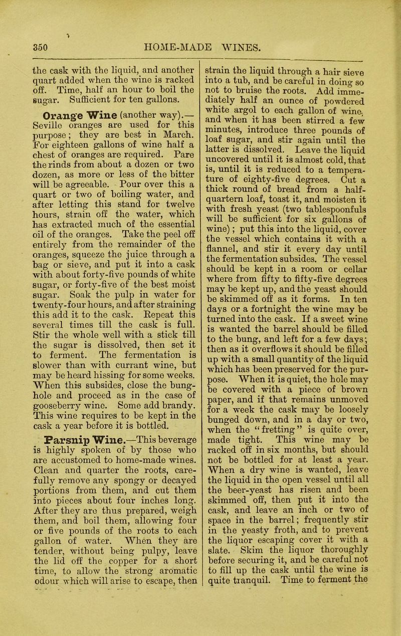 the cask with the liquid, and another quart added when the wine is racked off. Time, half an hour to boil the sugar. Sufficient for ten gallons. Orange Wine (another way).— Seville oranges are used for this purpose; they are best in March. For eighteen gallons of wine half a chest of oranges are required. Pare the rinds from about a dozen or two dozen, as more or less of the bitter will be agreeable. Pour over this a quart or two of boiling water, and after letting this stand for twelve hours, strain off the water, which has extracted much of the essential oil of the oranges. Take the peel off entirely from the remainder of the oranges, squeeze the juice through a bag or sieve, and put it into a cask with about forty-five pounds of white sugar, or forty-five of the best moist sugar. Soak the pulp in water for twenty-four hours, and after straining this add it to the cask. Eepeat this several times till the cask is full. Stir the whole well with a stick till the sugar is dissolved, then set it to ferment. The fermentation is slower than with currant wine, but may be heard hissing for some weeks. When this subsides, close the bung- hole and proceed as in the case of gooseberry wine. Some add brandy. This wine requires to be kept in the cask a year before it is bottled. Parsnip Wine.—This beverage is highly spoken of by those who are accustomed to home-made wines. Clean and quarter the roots, care- fully remove any spongy or decayed portions from them, and cut them into pieces about four inches long. After they are thus prepared, weigh them, and boil them, allowing four or five pounds of the roots to each gallon of water. When they are tender, without being pulpy, leave the lid off the copper for a short time, to allow the strong aromatic odour which will arise to escape, then strain the liquid through a hair sieve into a tub, and be careful in doing so not to bruise the roots. Add imme- diately half an ounce of powdered white argol to each gallon of wine, and when it has been stirred a few minutes, introduce three pounds of loaf sugar, and stir again until the latter is dissolved. Leave the liquid uncovered until it is almost cold, that is, until it is reduced to a tempera- ture of eighty-five degrees. Cut a thick round of bread from a half- quartern loaf, toast it, and moisten it with fresh yeast (two tablespoonfuls will be sufficient for six gallons of wine); put this into the liquid, cover the vessel which contains it with a flannel, and stir it every day until the fermentation subsides. The vessel should be kept in a room or cellar where from fifty to fifty-five degrees may be kept up, and the yeast should be skimmed off as it forms. In ten days or a fortnight the wine may be turned into the cask. If a sweet wine is wanted the barrel should be filled to the bung, and left for a few days; then as it overflows it should be filled up with a small quantit)r of the liquid which has been preserved for the pur- pose. When it is quiet, the hole may be covered with a piece of brown paper, and if that remains unmoved for a week the cask may be loosely bunged down, and in a day or two, when the “fretting” is quite over, made tight. This wine may be racked off in six months, but should not be bottled for at least a year. When a dry wine is wanted, leave the liquid in the open vessel until all the beer-yeast has risen and been skimmed off, then put it into the cask, and leave an inch or two of space in the barrel; frequently stir in the yeasty froth, and to prevent the liquor escaping cover it wTith a slate. Skim the liquor thoroughly before securing it, and be careful not to fill up the cask until the wine is quite tranquil. Time to ferment the