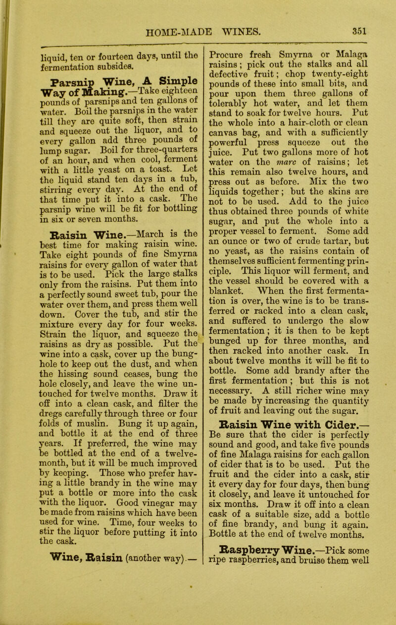 liquid, ten or fourteen days, until the fermentation subsides. Parsnip Wine, A Simple Way of Making.—Take eighteen pounds of parsnips and ten gallons of water. Boil the parsnips in the water till they are quite soft, then strain and squeeze out the liquor, and to every gallon add three pounds of lump sugar. Boil for three-quarters of an hour, and when cool, ferment with a little yeast on a toast. Let the liquid stand ten days in a tub, stirring every day. At the end of that time put it into a cask. The parsnip wine will be fit for bottling in six or seven months. Raisin Wine.—March is the best time for making raisin wine. Take eight pounds of fine Smyrna raisins for every gallon of water that is to be used. Pick the large stalks only from the raisins. Put them into a perfectly sound sweet tub, pour the water over them, and press them well down. Cover the tub, and stir the mixture every day for four weeks. Strain the liquor, and squeeze the raisins as dry as possible. Put the wine into a cask, cover up the bung- hole to keep out the dust, and when the hissing sound ceases, bung the hole closely, and leave the wine un- touched for twelve months. Draw it off into a clean cask, and filter the dregs carefully through three or four folds of muslin. Bung it up again, and bottle it at the end of three years. If preferred, the wine may be bottled at the end of a twelve- month, but it will be much improved by keeping. Those who prefer hav- ing a little brandy in the wine may put a bottle or more into the cask with the liquor. Good vinegar may be made from raisins which have been used for wine. Time, four weeks to stir the liquor before putting it into the cask. Wine, Raisin (another way).— Procure fresh Smyrna or Malaga raisins ; pick out the stalks and all defective fruit; chop twenty-eight pounds of these into small bits, and pour upon them three gallons of tolerably hot water, and let them stand to soak for twelve hours. Put the whole into a hair-cloth or clean canvas bag, and with a sufficiently powerful press squeeze out the juice. Put two gallons more of hot water on the marc of raisins; let this remain also twelve hours, and press out as before. Mix the two liquids together; but the skins are not to be used. Add to the juice thus obtained three pounds of white sugar, and put the whole into a proper vessel to ferment. Some add an ounce or two of crude tartar, but no yeast, as the raisins contain of themselves sufficient fermenting prin- ciple. This liquor will ferment, and the vessel should be covered with a blanket. When the first fermenta- tion is over, the wine is to be trans- ferred or racked into a clean cask, and suffered to undergo the slow fermentation; it is then to be kept bunged up for three months, and then racked into another cask. In about twelve months it will be fit to bottle. Some add brandy after the first fermentation ; but this is not necessary. A still richer wine may be made by increasing the quantity of fruit and leaving out the sugar. Raisin Wine with Cider.— Be sure that the cider is perfectly sound and good, and take five pounds of fine Malaga raisins for each gallon of cider that is to be used. Put the fruit and the cider into a cask, stir it every day for four days, then bung it closely, and leave it untouched for six months. Draw it off into a clean cask of a suitable size, add a bottle of fine brandy, and bung it again. Bottle at the end of twelve months. Raspberry Wine.—Pick some ripe raspberries, and bruise them well