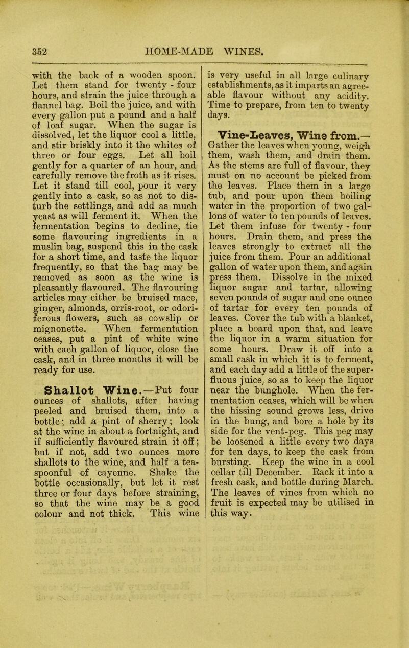 with the hack of a wooden spoon. Let them stand for twenty - four hours, and strain the juice through a flannel hag. Boil the juice, and with every gallon put a pound and a half of loaf sugar. When the sugar is dissolved, let the liquor cool a little, and stir briskly into it the whites of three or four eggs. Let all hoil gently for a quarter of an hour, and carefully remove the froth as it rises. Let it stand till cool, pour it very gently into a cask, so as not to dis- turb the settlings, and add as much yeast as will ferment it. When the fermentation begins to decline, tie some flavouring ingredients in a muslin bag, suspend this in the cask for a short time, and taste the liquor frequently, so that the bag may be removed as soon as the wine is pleasantly flavoured. The flavouring articles may either be bruised mace, ginger, almonds, orris-root, or odori- ferous flowers, such as cowslip or mignonette. When fermentation eeases, put a pint of white wine with each gallon of liquor, close the cask, and in three months it will be ready for use. Shallot Wine.—Put four ounces of shallots, after having peeled and bruised them, into a bottle; add a pint of sherry; look at the wine in about a fortnight, and if sufficiently flavoured strain it off; but if not, add two ounces more shallots to the wine, and half a tea- spoonful of cayenne. Shake the bottle occasionally, but let it rest three or four days before straining, so that the wine may be a good colour and not thick. This wine is very useful in all large culinary establishments, as it imparts an agree- able flavour without any acidity. Time to prepare, from ten to twenty days. Vine-Leaves, Wine from.— Gather the leaves when young, weigh them, wash them, and drain them. As the stems are full of flavour, they must on no account be picked from the leaves. Place them in a large tub, and pour upon them boiling water in the proportion of two gal- lons of water to ten pounds of leaves. Let them infuse for twenty - four hours. Drain them, and press the leaves strongly to extract all the juice from them. Pour an additional gallon of water upon them, and again press them. Dissolve in the mixed liquor sugar and tartar, allowing seven pounds of sugar and one ounce of tartar for every ten pounds of leaves. Cover the tub with a blanket, place a board upon that, and leave the liquor in a warm situation for some hours. Draw it off into a small cask in which it is to ferment, and each day add a little of the super- fluous juice, so as to keep the liquor near the bunghole. When the fer- mentation ceases, which will be when the hissing sound grows less, drive in the bung, and bore a hole by its side for the vent-peg. This peg may be loosened a little every two days for ten days, to keep the cask from bursting. Keep the wine in a cool cellar till December. Pack it into a fresh cask, and bottle during March. The leaves of vines from which no fruit is expected may be utilised in this way.