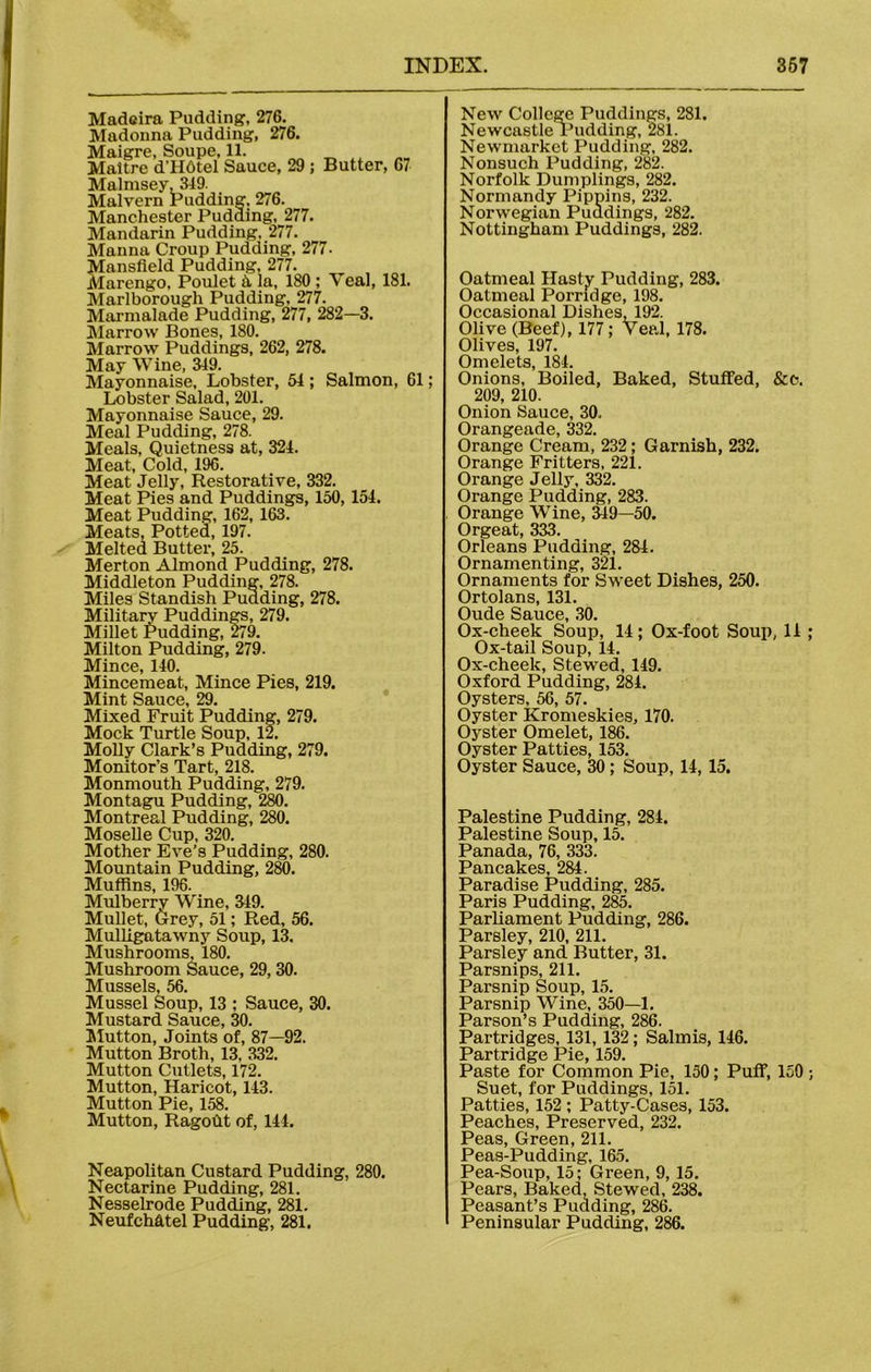 Madeira Pudding-, 276. Madonna Pudding, 276. Maigre, Soupe, 11. Maitre d'HOtel Sauce, 29 ; Butter, 67 Malmsey, 349. Malvern Pudding. 276. Manchester Pudding, 277. Mandarin Pudding, 277. Manna Croup Pudding, 277. Mansfield Pudding, 277. Marengo, Poulet & la, 180 ; Veal, 181. Marlborough Pudding, 277. Marmalade Pudding, 277, 282—3. Marrow Bones, 180. Marrow Puddings, 262, 278. May Wine, 349. Mayonnaise, Lobster, 54 ; Salmon, 61; Lobster Salad, 201. Mayonnaise Sauce, 29. Meal Pudding, 278. Meals, Quietness at, 324. Meat, Cold, 196. Meat Jelly, Restorative, 332. Meat Pies and Puddings, 150, 154. Meat Pudding, 162, 163. Meats, Potted, 197. Melted Butter, 25. Merton Almond Pudding, 278. Middleton Pudding, 278. Miles Standish Pudding, 278. Militarv Puddings, 279. Millet Pudding, 279. Milton Pudding, 279. Mince, 140. Mincemeat, Mince Pies, 219. Mint Sauce, 29. Mixed Fruit Pudding, 279. Mock Turtle Soup, 12. Molly Clark’s Pudding, 279. Monitor’s Tart, 218. Monmouth Pudding, 279. Montagu Pudding, 2k). Montreal Pudding, 280. Moselle Cup, 320. Mother Eve’s Pudding, 280. Mountain Pudding, 280. Muffins, 196. Mulberry Wine, 349. Mullet, Grey, 51; Red, 56. Mulligatawny Soup, 13. Mushrooms, 180. Mushroom Sauce, 29, 30. Mussels, 56. Mussel Soup, 13 ; Sauce, 30. Mustard Sauce, 30. Mutton, Joints of, 87—92. Mutton Broth, 13, 332. Mutton Cutlets, 172. Mutton, Haricot, 143. Mutton Pie, 158. Mutton, Ragoht of, 144. Neapolitan Custard Pudding, 280. Nectarine Pudding, 281. Nesselrode Pudding, 281. NeufcMtel Pudding, 281. New College Puddings, 281. Newcastle Pudding, 281. Newmarket Pudding, 282. Nonsuch Pudding, 282. Norfolk Dumplings, 282. Normandy Pippins, 232. Norwegian Puddings, 282. Nottingham Puddings, 282. Oatmeal Hasty Pudding, 283. Oatmeal Porridge, 198. Occasional Dishes. 192. Olive (Beef), 177; Veal, 178. Olives, 197. Omelets, 184. Onions, Boiled, Baked, Stuffed, &c. 209, 210. Onion Sauce, 30, Orangeade, 332. Orange Cream, 232; Garnish, 232. Orange Fritters, 221. Orange Jelly, 332. Orange Pudding, 283. Orange Wine, 349—50. Orgeat, 333. Orleans Pudding, 284. Ornamenting, 321. Ornaments for Sweet Dishes, 250. Ortolans, 131. Oude Sauce, 30. Ox-cheek Soup, 14; Ox-foot Soup, 14 ; Ox-tail Soup, 14. Ox-cheek, Stewed, 149. Oxford Pudding, 284. Oysters, 56, 57. Oyster Kromeskies, 170. Oyster Omelet, 186. Oyster Patties, 153. Oyster Sauce, 30 ; Soup, 14, 15. Palestine Pudding, 284. Palestine Soup, 15. Panada, 76, 333. Pancakes, 284. Paradise Pudding, 285. Paris Pudding, 285. Parliament Pudding, 286. Parsley, 210, 211. Parsley and Butter, 31. Parsnips, 211. Parsnip Soup, 15. Parsnip Wine, 350—1. Parson’s Pudding, 286. Partridges, 131, 132; Salmis, 146. Partridge Pie, 159. Paste for Common Pie, 150 ; Puff, 150 ; Suet, for Puddings, 151. Patties, 152 ; Patty-Cases, 153. Peaches, Preserved, 232. Peas, Green, 211. Peas-Pudding, 165. Pea-Soup, 15; Green, 9, 15. Pears, Baked, Stewed, 238. Peasant’s Pudding, 286. Peninsular Pudding, 286.