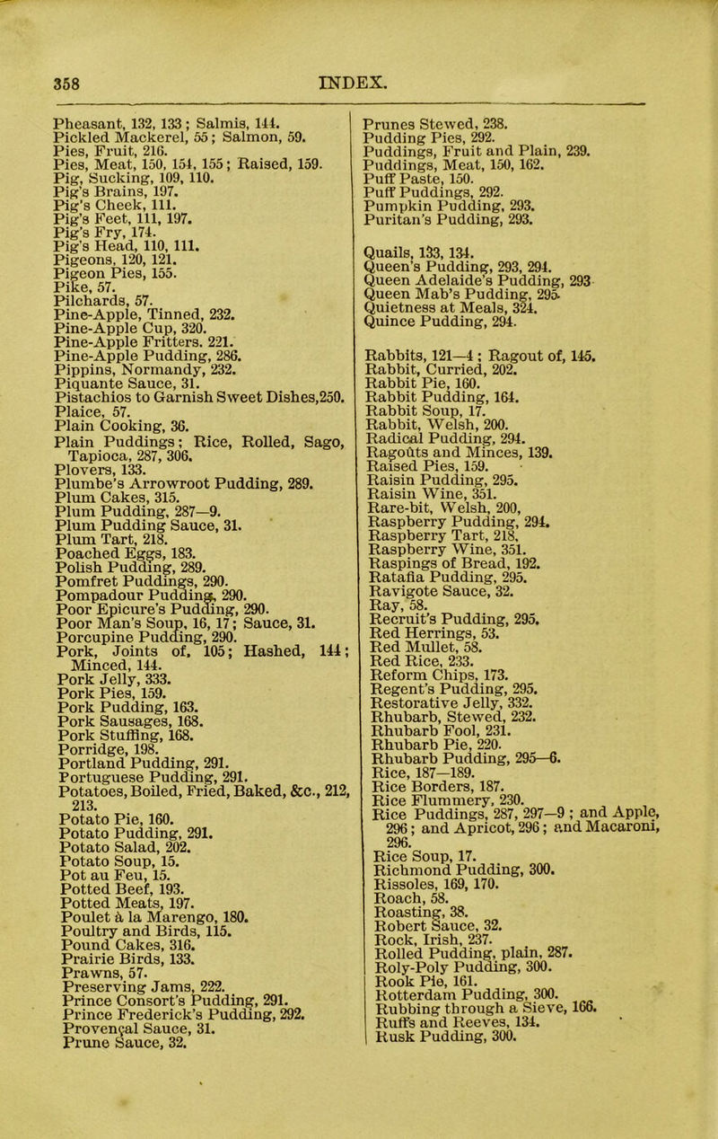 Pheasant, 132, 133; Salmis, 144. Pickled Mackerel, 55; Salmon, 59. Pies, Fruit, 216. Pies, Meat, 150, 154, 155; Raised, 159. Pig, Sucking, 109, 110. Pig’s Brains, 197. Pig’s Cheek, 111. Pig’s Feet, 111, 197. Pig’s Fry, 174. Pig’s Head, 110, 111. Pigeons, 120, 121. Pigeon Pies, 155. Pike, 57. Pilchards, 57. Pine-Apple, Tinned, 232. Pine-Apple Cup, 320. Pine-Apple Fritters. 221. Pine-Apple Pudding, 286. Pippins, Normandy, 232. Piquante Sauce, 31. Pistachios to Garnish Sweet Dishes,250. Plaice, 57. Plain Cooking, 36. Plain Puddings; Rice, Rolled, Sago, Tapioca, 287, 306. Plovers, 133. Plumbe’s Arrowroot Pudding, 289. Plum Cakes, 315. Plum Pudding, 287—9. Plum Pudding Sauce, 31. Plum Tart, 218. Poached Eggs, 183. Polish Pudding, 289. Pomfret Puddings, 290. Pompadour Pudding, 290. Poor Epicure’s Pudding, 290. Poor Man’s Soup, 16, 17; Sauce, 31. Porcupine Pudding, 290. Pork, Joints of, 105; Hashed, 144; Minced, 144. Pork Jelly, 333. Pork Pies, 159. Pork Pudding, 163. Pork Sausages, 168. Pork Stuffing, 168. Porridge, 198. Portland Pudding, 291. Portuguese Pudding, 291. Potatoes, Boiled, Fried, Baked, &c., 212, 213. Potato Pie, 160. Potato Pudding, 291. Potato Salad, 202. Potato Soup, 15. Pot au Feu, 15. Potted Beef, 193. Potted Meats, 197. Poulet k la Marengo, 180. Poultry and Birds, 115. Pound Cakes, 316. Prairie Birds, 133. Prawns, 57. Preserving Jams, 222. Prince Consort’s Pudding, 291. Prince Frederick’s Pudding, 292. Provencal Sauce, 31. Prune Sauce, 32. Prunes Stewed, 238. Pudding Pies, 292. Puddings, Fruit and Plain, 239. Puddings, Meat, 150, 162. Puff Paste, 150. Puff Puddings, 292. Pumpkin Pudding, 293. Puritan’s Pudding, 293. Quails, 133, 134. Queen’s Pudding, 293, 294. Queen Adelaide’s Pudding, 293 Queen Mab’s Pudding, 295- Quietness at Meals, 324. Quince Pudding, 294. Rabbits, 121—4 ; Ragout of, 145. Rabbit, Curried, 202. Rabbit Pie, 160. Rabbit Pudding, 164. Rabbit Soup, 17. Rabbit, Welsh, 200. Radical Pudding, 294. Ragodts and Minces, 139. Raised Pies, 159. Raisin Pudding, 295. Raisin Wine, 351. Rare-bit, Welsh, 200, Raspberry Pudding, 294. Raspberry Tart, 218, Raspberry Wine, 351. Raspings of Bread, 192. Ratafia Pudding, 295. Ravigote Sauce, 32. Ray, 58. Recruit’s Pudding, 295. Red Herrings, 53. Red Mullet, 58. Red Rice, 233. Reform Chips, 173. Regent’s Pudding, 295. Restorative Jelly, 332. Rhubarb, Stewed, 232. Rhubarb Fool, 231. Rhubarb Pie, 220. Rhubarb Pudding, 295—6. Rice, 187—189. Rice Borders, 187. Rice Flummery, 230. Rice Puddings, 287, 297-9 ; and Apple, 296; and Apricot, 296; and Macaroni, 296. Rice Soup, 17. Richmond Pudding, 300. Rissoles, 169, 170. Roach, 58. Roasting, 38. Robert Sauce, 32. Rock, Irish, 237. Rolled Pudding, plain, 287. Roly-Poly Pudding, 300. Rook Pie, 161. Rotterdam Pudding, 300. Rubbing through a Sieve, 166. Ruffs and Reeves, 134. Rusk Pudding, 300.