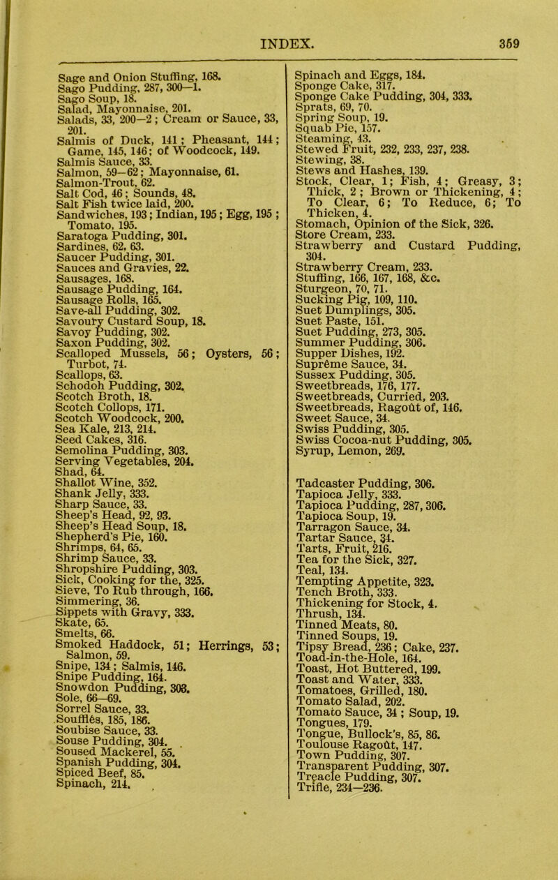 Sage and Onion Stuffing, 168. Sago Pudding. 287, 300-1. Sago Soup, 18. Salad, Mayonnaise, 201. Salads, 33, 200—2 ; Cream or Sauce, 33, 201. Salmis of Duck, 141; Pheasant, 144; Game, 145, 146; of Woodcock, 149. Salmis Sauce, 33. Salmon, 59—62; Mayonnaise, 61. Salmon-Trout, 62. Salt Cod, 46; Sounds, 48. Salt Fish twice laid, 200. Sandwiches, 193; Indian, 195; Egg, 195 ; Tomato. 195. Saratoga Pudding, 301. Sardines, 62. 63. Saucer Pudding, 301. Sauces and Gravies, 22. Sausages, 168. Sausage Pudding, 164. Sausage Rolls, 165. Save-all Pudding, 302. Savoury Custard Soup, 18. Savoy Pudding, 302. Saxon Pudding, 302. Scalloped Mussels, 56; Oysters, 56; Turbot, 74. Scallops, 63. Schodoh Pudding, 302. Scotch Broth, 18. Scotch Collops, 171. Scotch Woodcock, 200. Sea Kale, 213, 214. Seed Cakes, 316. Semolina Pudding, 303. Serving Vegetables, 204. Shad, 64. Shallot Wine, 352. Shank Jelly, 333. Sharp Sauce, 33. Sheep’s Head, 92, 93. Sheep’s Head Soup, 18. Shepherd’s Pie, 160. Shrimps, 64, 65. Shrimp Sauce, 33. Shropshire Pudding, 303. Sick, Cooking for the, 325. Sieve, To Rub through, 166. Simmering, 36. Sippets with Gravy, 333. Skate, 65. Smelts, 66. Smoked Haddock, 51; Herrings, 53; Salmon, 59. Snipe, 134; Salmis, 146. Snipe Pudding, 164. Snowdon Pudding, 303. Sole, 66-69. Sorrel Sauce, 33. .Souffles, 185, 186. Soubise Sauce, 33. Souse Pudding, 304. Soused Mackerel, 55. Spanish Pudding, 304. Spiced Beef, 85. Spinach, 214. Spinach and Eggs, 184. Sponge Cake, 317. Sponge Cake Pudding, 304, 333. Sprats, 69, 70. Spring Soup, 19. Squab Pie, 157. Steaming, 43. Stewed Fruit, 232, 233, 237, 238. Stewing, 38. Stews and Hashes, 139. Stock, Clear, 1; Fish, 4; Greasy, 3; Thick, 2 ; Brown or Thickening, 4; To Clear, 6; To Reduce, 6; To Thicken 4. Stomach, Opinion of the Sick, 326. Store Cream, 233. Strawberry and Custard Pudding, 304. Strawberry Cream, 233. Stuffing, 166, 167, 168, &c. Sturgeon, 70, 71. Sucking Pig, 109, 110. Suet Dumplings, 305. Suet Paste, 151. Suet Pudding, 273, 305. Summer Pudding, 306. Supper Dishes, 192. Supreme Sauce, 34. Sussex Pudding, 305. Sweetbreads, 176, 177. Sweetbreads, Curried, 203. Sweetbreads, Ragodt of, 146. Sweet Sauce, 34. Swiss Pudding, 305. Swiss Cocoa-nut Pudding, 305. Syrup, Lemon, 269. Tadcaster Pudding, 306. Tapioca Jelly, 333. Tapioca Pudding, 287, 306. Tapioca Soup, 19. Tarragon Sauce, 34. Tartar Sauce, 34. Tarts, Fruit, 216. Tea for the Sick, 327. Teal, 134. Tempting Appetite, 323. Tench Broth, 333. Thickening for Stock, 4. Thrush, 134. Tinned Meats, 80. Tinned Soups, 19. Tipsy Bread, 236; Cake, 237. Toad-in-the-Hole, 164. Toast, Hot Buttered, 199. Toast and Water, 333. Tomatoes, Grilled, 180. Tomato Salad, 202. Tomato Sauce, 34; Soup, 19. Tongues, 179. Tongue, Bullock's, 85, 86. Toulouse Ragodt, 147. Town Pudding, 307. Transparent Pudding, 307. Treacle Pudding, 307. Trifle, 234-236.