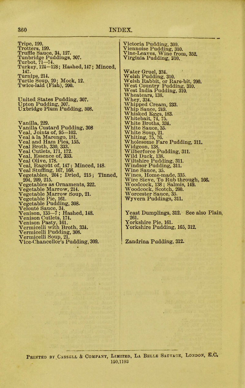 Tripe, 199. Trotters, 199. Truffle Sauce, 34, 127. Tunbridge Puddings, 307. Turbot, 71—-74. Turkey, 124—128; Hashed, 147; Minced, 147. Turnips, 214. Turtle Soup, 20; Mock, 12. Twice-laid (Fish), 200. United States Pudding, 307. Upton Pudding, 307. Uxbridge Pium Pudding, 308. Vanilla, 229. Vanilla Custard Pudding, 308 Veal, Joints of, 95—103. Veal & la Marengo, 181. Veal and Ham Pies, 155. Veal Broth, 330, 333. Veal Cutlets, 171, 172. Veal, Essence of, 333. Veal Olive, 178. Veal, Ragoht of, 147; Minced, 148. Veal Stuffing, 167, 168. Vegetables, 204; Dried, 215; Tinned, 204, 209, 215. Vegetables as Ornaments, 322. Vegetable Marrow, 214. Vegetable Marrow Soup, 21. Vegetable Pie, 161. Vegetable Pudding, 308. Veloutb Sauce, 34. Venison, 135—7 ; Hashed, 148. Venison Cutlets, 174. Venison Pasty, 161. Vermicelli with Broth, 334. Vermicelli Pudding, 308. Vermicelli Soup, 21. Vice-Chancellor’s Pudding, 309. Victoria Pudding, 309. Viennoise Pudding, 310. Vine-Leaves, Wine from, 352. Virginia Pudding, 310. Water Gruel, 334. Welsh Pudding, 310. Welsh Rabbit, or Rare-bit, 200. West Country Pudding, 310. West India Pudding, 310. Wheatears, 138. Whey, 334. Whipped Cream, 233. Whip Sauce, 249. Whisked Eggs, 183. Whitebait, 74, 75. White Broths, 334. White Sauce, 35. White Soup, 21. Whiting, 75, 76. Wholesome Fare Pudding, 311. Widgeon, 138. Wilberforce Pudding, 311. Wild Duck, 138. Wiltshire Pudding, 311. Windsor Pudding, 311. Wine Sauce, 35. Wines, Home-made, 335. Wire Sieve, To Rub through, 166. Woodcock, 138; Salmis, 149. Woodcock, Scotch, 200. Worcester Sauce, 35. Wyvern Puddings, 311. Yeast Dumplings, 312. See also Plain, 261. Yorkshire Pie, 161. Yorkshire Pudding, 165, 312. Zandrina Padding, 312. Printed by Cassell & Company, Limited, La Belle Sadvacje, London, E.C, 150.1193