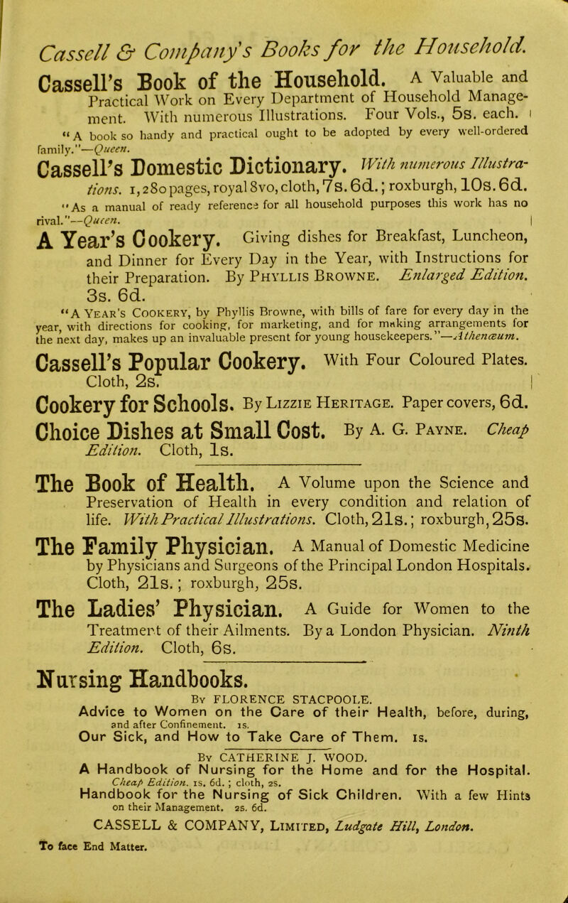 Cassell & Company's Books for the Household. Cassell’s Book of the Household, a valuable and Practical Work on Every Department of Household Manage- ment. With numerous Illustrations. Four Vols., 5s. each, i «A book so handy and practical ought to be adopted by every well-ordered family.”—Queen. Cassell’s Domestic Dictionary, with numerous illustra- tions. i, 280 pages, royal Svo, cloth, 7s. 6d.; roxburgh, 10s. 6d. • * As a manual of ready reference for all household purposes this work has no rival.—Queen. \ A Year’s Cookery. Giving dishes for Breakfast, Luncheon, and Dinner for Every Day in the Year, with Instructions for their Preparation. By Phyllis Browne. Enlarged Edition. 3s. 6d. “A Year’s Cookery, by Phyllis Browne, with bills of fare for every day in the year, with directions for cooking, for marketing, and for making arrangements for the next day, makes up an invaluable present for young housekeepers.”—Atheneeum. Cassell’s Popular Cookery, with Four coloured Plates. Cloth, 2s. | Cookery for Schools. By Lizzie Heritage. Paper covers, 6d. Choice Dishes at Small Cost. By a. g. Payne, cheap Edition. Cloth, Is. The Book of Health, a Volume upon the Science and Preservation of Health in every condition and relation of life. With Practical Illustrations. Cloth, 21s.J roxburgh, 25s. The Family Physician. A Manual of Domestic Medicine by Physicians and Surgeons of the Principal London Hospitals. Cloth, 21s. ; roxburgh, 25s. The Ladies’ Physician. A Guide for Women to the Treatment of their Ailments. By a London Physician. Ninth Edition. Cloth, 6S. Nursing Handbooks. By FLORENCE STACPOOLE. Advice to Women on the Care of their Health, before, during, and after Confinement, is. Our Sick, and How to Take Care of Them. is. By CATHERINE J. WOOD. A Handbook of Nursing for the Home and for the Hospital. Chea.f> Edition, is. 6d. ; cloth, 2s. Handbook for the Nursing of Sick Children. With a few Hints on their Management. 2s. 6d. CASSELL & COMPANY, Limited, Ludgate Hilly London. To face End Matter.