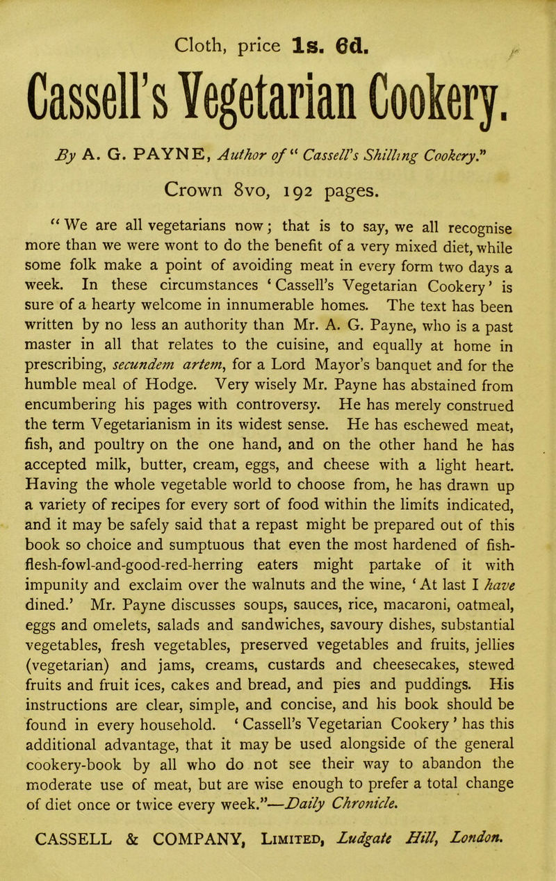 Cloth, price Is. 6d. Cassell’s Vegetarian Cookery. By A. G. PAYNE, Author ofl{ Cassell's Shilling Cookery.” Crown 8vo, 192 pages. “ We are all vegetarians now; that is to say, we all recognise more than we were wont to do the benefit of a very mixed diet, while some folk make a point of avoiding meat in every form two days a week. In these circumstances ‘ Cassell’s Vegetarian Cookery ’ is sure of a hearty welcome in innumerable homes. The text has been written by no less an authority than Mr. A. G. Payne, who is a past master in all that relates to the cuisine, and equally at home in prescribing, secundem arteni, for a Lord Mayor’s banquet and for the humble meal of Hodge. Very wisely Mr. Payne has abstained from encumbering his pages with controversy. He has merely construed the term Vegetarianism in its widest sense. He has eschewed meat, fish, and poultry on the one hand, and on the other hand he has accepted milk, butter, cream, eggs, and cheese with a light heart. Having the whole vegetable world to choose from, he has drawn up a variety of recipes for every sort of food within the limits indicated, and it may be safely said that a repast might be prepared out of this book so choice and sumptuous that even the most hardened of fish- flesh-fowl-and-good-red-herring eaters might partake of it with impunity and exclaim over the walnuts and the wine, ‘ At last I have dined.’ Mr. Payne discusses soups, sauces, rice, macaroni, oatmeal, eggs and omelets, salads and sandwiches, savoury dishes, substantial vegetables, fresh vegetables, preserved vegetables and fruits, jellies (vegetarian) and jams, creams, custards and cheesecakes, stewed fruits and fruit ices, cakes and bread, and pies and puddings. His instructions are clear, simple, and concise, and his book should be found in every household. ‘ Cassell’s Vegetarian Cookery ’ has this additional advantage, that it may be used alongside of the general cookery-book by all who do not see their way to abandon the moderate use of meat, but are wise enough to prefer a total change of diet once or twice every week.”—Daily Chrojiicle. CASSELL & COMPANY, Limited, Ludgate Hill, London.