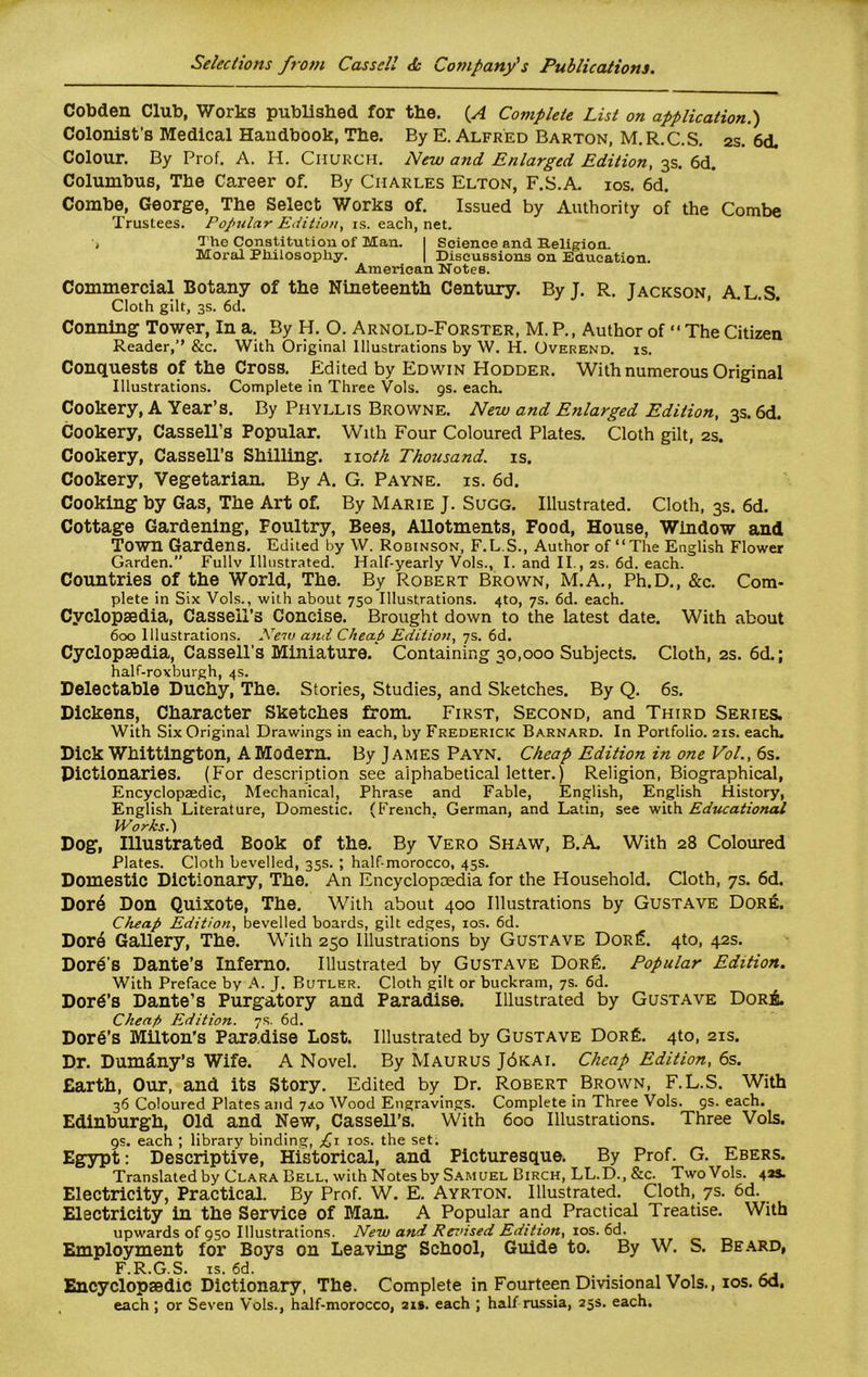 Cobden Club, Works published for the. (A Complete List on application.) Colonist's Medical Handbook, The. By E. Alfred Barton, M.R.C.S. 2s. 6d, Colour. By Prof. A. H. Church. New and. Enlarged Edition, 3s. 6d. Columbus, The Career of. By Charles Elton, F.S.A. ios. 6d. Combe, George, The Select Works of. Issued by Authority of the Combe Trustees. Popular Edition, is. each, net. •> The Constitution of Man. I Science and Religion. Moral Philosophy. | Discussions on Education. American NoteB. Commercial Botany of the Nineteenth Century. ByJ. R. Jackson, A.L.S. Cloth gilt, 3s. 6d. Conning Tower, In a. By H. O. Arnold-Forster, M. P., Author of “ The Citizen Reader,” See. With Original Illustrations by W. H. Overend. is. Conquests of the Cross. Edited by Edwin Hodder. With numerous Original Illustrations. Complete in Three Vols. 9s. each. Cookery, A Year’s. By Phyllis Browne. New and Enlarged Edition, 3s. 6d. Cookery, Cassell’s Popular. With Four Coloured Plates. Cloth gilt, 2s. Cookery, Cassell’s Shilling, noth Thousand, is. Cookery, Vegetarian. By A. G. Payne, is. 6d. Cooking by Gas, The Art of. By Marie J. Sugg. Illustrated. Cloth, 3s. 6d. Cottage Gardening, Foultry, Bees, Allotments, Food, House, Window and Town Gardens. Edited by W. Robinson, F.L.S., Author of “The English Flower Garden.” Fullv Illustrated. Half-yearly Vols., I. and II., 2s. 6d. each. Countries of the World, The. By Robert Brown, M.A., Ph.D., &c. Com- plete in Six Vols., with about 750 Illustrations. 4to, 7s. 6d. each. Cyclopsedia, Cassell’s Concise. Brought down to the latest date. With about 600 Illustrations. New and Cheap Edition, 7s. 6d. Cyclopaedia, Cassell’s Miniature. Containing 30,000 Subjects. Cloth, 2s. 6d.; half-roxburgh, 4s. Delectable Duchy, The. Stories, Studies, and Sketches. By Q. 6s. Dickens, Character Sketches from. First, Second, and Third Series. With Six Original Drawings in each, by Frederick Barnard. In Portfolio. 21s. each. Dick Whittington, A Modern. By James Payn. Cheap Edition in one Vol., 6s. Dictionaries. (For description see alphabetical letter.) Religion, Biographical, Encyclopaedic, Mechanical, Phrase and Fable, English, English History, English Literature, Domestic. (French, German, and Latin, see with Educational Works.} Dog, Illustrated Book of the. By Vero Shaw, B.A. With 28 Coloured Plates. Cloth bevelled, 35s. ; half-morocco, 45s. Domestic Dictionary, The. An Encyclopcedia for the Household. Cloth, 7s. 6d. Dor6 Don Quixote, The. With about 400 Illustrations by Gustave Dore. Cheap Edition, bevelled boards, gilt edges, ios. 6d. Dord Gallery, The. With 250 Illustrations by Gustave Dor£. 4to, 42s. Dore’s Dante’s Inferno. Illustrated by Gustave Dor£. Popular Edition. With Preface by A. J. Butler. Cloth gilt or buckram, 7s. 6d. Dord’s Dante’s Purgatory and Paradise. Illustrated by Gustave Dor& Cheap Edition. 7s. 6d. Dore's Milton’s Paradise Lost. Illustrated by Gustave Dor£. 4to, 21s. Dr. Dumdny’s Wife. A Novel. By Maurus J6kai. Cheap Edition, 6s. Earth, Our, and its Story. Edited by Dr. Robert Brown, F. L.S. With 36 Coloured Plates and 7,4.0 Wood Engravings. Complete in Three Vols. 9s. each. Edinburgh, Old and New, Cassell’s. With 600 Illustrations. Three Vols. 9s. each ; library binding, £1 ios. the set. Egypt: Descriptive, Historical, and Picturesque. By Prof. G. Ebers. Translated by Clara Bell, with Notes by Samuel Birch, LL.D., &c. Two Vols. 42s. Electricity, Practical. By Prof. W. E. Ayrton. Illustrated. Cloth, 7s. 6d. Electricity in the Service of Man. A Popular and Practical Treatise. With upwards of 950 Illustrations. New and Revised Edition, ios. 6d. Employment for Boys on Leaving School, Guide to. By W. S. Beard, F.R.G.S. is. 6d. . , . , Encyclopaedic Dictionary, The. Complete in Fourteen Divisional Vols., ios. 6d, each ; or Seven Vols., half-morocco, 21s. each ; half russia, 25s. each.