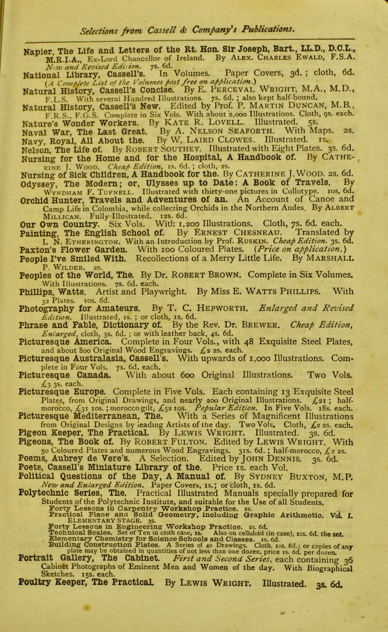 Napier The Life and Letters of the Rt. Hon. Sir Joseph, Bart., LL.D., D.C.L., M.R.I.A., Ex-Lord Chancellor of Ireland. By Alex. Charles Ewald, F.S.A. N-iu and Revised Edition. 7s. 6d. , National Library, Cassell’s. In Volumes. Paper Covers, 3d. ; cloth, 6d. (A Complete List of the Volumes post free on application.) Natural History, Cassell’s Concise. By E. Perceval Wright, M.A., M.D., F.L.S. With several Hundred Illustrations. 7s. 6d. ; also kept half-bound. Natural History, Cassell’s New. Edited by Prof. P. Martin Duncan, M.B., F R.S., F.G.S. Complete in Six Vols. With about 2,000 Illustrations. Cloth, qs. each. Nature’s Wonder Workers. By Kate R. Lovell. Illustrated. 5s. Naval War, The Last Great. By A. Nelson Seaforth. With Maps. 2s. Navy, Royal, All About the. By W. Laird Clowes. Illustrated, is. Nelson, The Life of. By Robert Southey. Illustrated with Eight Plates. 3s. 6d. Nursing for the Home and for the Hospital, A Handbook of. By Cathe- rine J. Wood. Cheap Edition, is. 6d. ; cloth, 2s. Nursing of Sick Children, A Handbook for the. By Catherine J. Wood. 2s. 6d. Odyssey, The Modem; or, Ulysses up to Date: A Book of Travels. By Wyndham F. Tufnell. Illustrated with thirty-one pictures in Collotype. 10s. 6d. Orchid Hunter, Travels and Adventures of an. An Account of Canoe and Camp Life in Colombia, while collecting Orchids in the Northern Andes. By Albert Millican. Fully Illustrated. 12s. 6d. Our Own Country. Six Vols. With 1,200 Illustrations. Cloth, 7s. 6d. each. Painting, The English School of. By Ernest Chesneau. Translated by L N. Etherington. With an Introduction by Prof. Ruskin. Cheap Edition. 3s. 6d. Paxton’s Flower Garden. With 100 Coloured Plates. {Price on application.) People I’ve Smiled With. Recollections of a Merry Little Life. By Marshall P. Wilder. 2s. Peoples of the World, The. By Dr. Robert Brown. Complete in Six Volumes. With Illustrations. 7s. 6d. each. Phillips, Watts. Artist and Playwright. By Miss E. Watts Phillips. With 32 Plates, ios. 6d. Photography for Amateurs. By T. C. Hepworth. Enlarged and Revised Edition. Illustrated, is. ; or cloth, is. 6d. Phrase and Fable, Dictionary of. By the Rev. Dr. Brewer. Cheap Edition, Enlarged, cloth, 3s. 6d. ; or with leather back, 4s. 6d. Picturesque America. Complete in Four Vols., with 48 Exquisite Steel Plates, and about 800 Original Wood Engravings. £2 2s. each. Picturesque Australasia, Cassell’s. With upwards of 1,000 Illustrations. Com- plete in Four Vols. 7s. 6d. each. Picturesque Canada. With about 600 Original Illustrations. Two Vols. £3 3s. each. Picturesque Europe. Complete in Five Vols. Each containing 13 Exquisite Steel Plates, from Original Drawings, and nearly 200 Original Illustrations. £21 ; half- morocco, ,£31 ios.; morocco gilt, ^52 10s. Popular Edition. In Five Vols. 18s. each. Picturesque Mediterranean, The. With a Series of Magnificent Illustrations from Original Designs by ieading Artists of the day. Two Vols. Cloth, £2 2s. each. Pigeon Keeper, The Practical. By Lewis Wright. Illustrated. 3s. 6d. Pigeons, The Book of. By Robert Fulton. Edited by Lewis Wright. With 50 Coloured Plates and numerous Wood Engravings. 31s. 6d.; half-morocco, £2 2s. Poems, Aubrey de Vere’s. A Selection. Edited by John Dennis. 3s. 6d. Poets, Cassell’s Miniature Library of the. Price is. each Vol. Political Questions of the Day, A Manual of. By Sydney Buxton, M.P. New and Enlarged Edition. Paper Covers, is.; or cloth, is. 6d. Polytechnic Series, The. Practical Illustrated Manuals specially prepared for Students of the Polytechnic Institute, and suitable for the Use of all Students. Forty Lessons in Carpentry Workshop Practice, is. Practical Plane and Solid Geometry, including Graphic Arithmetic. VoL I. Elementary Stage. 3s. Forty Lessons in Engineering Workshop Practice, is. 6d. Technical Scales. Set of Ten in cloth case, is. Also on celluloid (in case), ios. 6d the set Elementary Chemistry for Science Schools and Classes, is. 6d. Building Construction Plates. A Series of 40 Drawings. Cloth, ios. 6d.; or copies of any plate may be obtained in quantities of not less than one dozen, price is. 6d per dozen ’ Portrait Gallery, The Cabinet. First and Second. Series, each containing 36 Cabinet Photographs of Eminent Men and Women of the day. With Biographical Sketches. 15s. each. Poultry Keeper, The Practical By Lewis Wright. Illustrated. 3s. 6d.