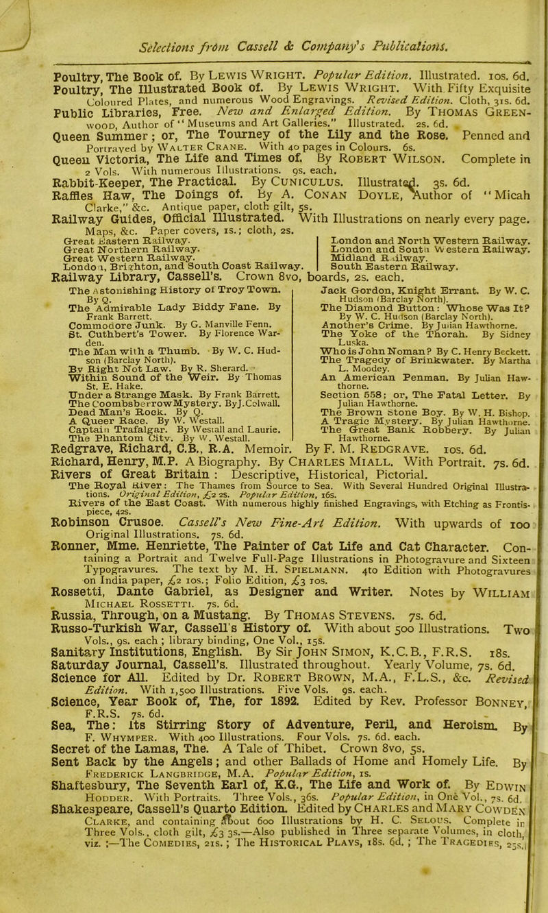 Poultry, The Book of. By Lewis Wright. Popular Edition. Illustrated, ios. 6d. Poultry! The Illustrated Book of. By Lewis Wright. With Fifty Exquisite Coloured Plates, and numerous Wood Engravings. Revised Edition. Cloth, 31s. 6d. Public Libraries, Free. New and Enlarged Edition. By Thomas Green- wood, Author of “ Museums and Art Galleries. Illustrated. 2s. 6d. . Queen Summer; or, The Tourney of the Lily and the Rose. Penned and Portrayed by Walter Crane. With 40 pages in Colours. 6s. Queen Victoria, The Life and Times of. By Robert Wilson. Complete in 2 Vols. With numerous Illustrations. 9s. each. Rabbit-Keeper, The Practical. By Cuniculus. Illustrated. 3s. 6d. Raffles Haw, The Doings of. by A. Conan Doyle, author of “ Micah Clarke,” &c. Antique paper, cloth gilt, 5s. Railway Guides, Official Illustrated. With Illustrations on nearly every page. Maps, &c. Paper covers, is.; cloth, 2s. Great Eastern Railway. Great Northern Railway. Great Western Railway. London, Brighton, and South Coast Railway. Railway Library, Cassell’s. Crown 8vo, boards, 2s. each. London and North Western Railway. London and Soutu Western Railway. Midland Railway. South Eastern Railway. The Astonishing History oi Troy Town. By Q. The Admirable Lady Biddy Fane. By Frank Barrett. Commodore Junk. By G. Manville Fenn. St. Cuthbert’s Tower. By Florence War- den. The Man with a Thumb. By W. C. Hud- son (Barclay North). Bv Right Not Law. ByR. Sherard. Within Sound of the Weir. By Thomas St. E. Hake. Under a Strange Mask. By Frank Barrett. The CoombsberrowMystery. ByJ.Colwall. Dead Man’s Rock. By Q. A Queer Race. By W. Westall. Captain Trafalgar. By Westall and Laurie. The Phantom City. By w. Westall. Jack Gordon, Knight Errant. By W. C. Hudson (Barclay North). The Diamond Button: Whose Was It? By W. C. Hudson (Barclay North). Another’s Crime. By Julian Hawthorne. The Yoke of the Thorah. By Sidney Luska. Who is John Noman? By C. Henry Beckett. The Tragedy of Brinkwater. By Martha L. Moodey. An American Penman. By Julian Haw- thorne. Section 558; or. The Fatal Letter. By Julian Hawthorne. The Brown otone Boy. By W. H. Bishop. A Tragic Mystery. By Julian Hawthorne. The Great Bank Robbery. By Julian Hawthorne. Redgrave, Richard, C.B., R.A. Memoir. ByF. M. Redgrave, ios. 6d. Richard, Henry, M.P. A Biography. By Charles Mi all. With Portrait. 7s. 6d. Rivers of Great Britain : Descriptive, Historical, Pictorial. The Royal ttiver: The Thames from Source to Sea. With Several Hundred Original Illustra- tions. Original Edition, £2 2s. Popular Edition, 16s. Rivers of the East Coast. With numerous highly finished Engravings, with Etching as Frontis- piece, 42s. Robinson Crusoe. Cassell’s New Fine-Art Edition. With upwards of 100 Original Illustrations. 7s. 6d. Ronner, Mme. Henxiette, The Painter of Cat Life and Cat Character. Con- taining a Portrait and Twelve Full-Page Illustrations in Photogravure and Sixteen Typogravures. The text by M. H. Sfielmann, 4to Edition with Photogravures on India paper, £2 ios.; Folio Edition, £2 ios. Rossetti, Dante Gabriel, as Designer and Writer. Notes by William Michael Rossetti. 7s. 6d. Russia, Through, on a Mustang. By Thomas Stevens. 7s. 6d. Russo-Turkish War, Cassell's History of. With about 500 Illustrations. Two Vols., 9s. each ; library binding, One Vol., 15s. Sanitary Institutions, English. By Sir John Simon, K.C.B., F.R.S. 18s. Saturday Journal, Cassell’s. Illustrated throughout. Yearly Volume, 7s. 6d. Science for All. Edited by Dr. Robert Brown, M.A., F.L.S., &c. Revised Edition. With 1,500 Illustrations. Five Vols. 9s. each. Science, Year Book of, The, for 1892. Edited by Rev. Professor Bonney, F.R.S. 7s. 6d. Sea, The: Its Stirring Story of Adventure, Peril, and Heroism. By F. Whymper. With 400 Illustrations. Four Vols. 7s. 6d. each. Secret of the Lamas, The. A Tale of Thibet. Crown 8vo, 5s. Sent Back by the Angels; and other Ballads of Home and Homely Life. By Frederick Langbridge, M.A. Popular Edition, is. Shaftesbury, The Seventh Earl of, K.G., The Life and Work of. By Edwin Hodder. With Portraits. Three Vols., 36s. Popular Edition, in One Vol., 7s. 6d. Shakespeare, Cassell’s Quarto Edition. Edited by Charles and Mary Cowden Clarke, and containing ^T>out 600 Illustrations by H. C. Selous. Complete in Three Vols., cloth gilt, £2 3s.—Also published in Three separate Volumes, in cloth, viz. :—The Comedies, 21s.; The Historical Plays, 18s. 6d. ; The Tracedies, 25s', I