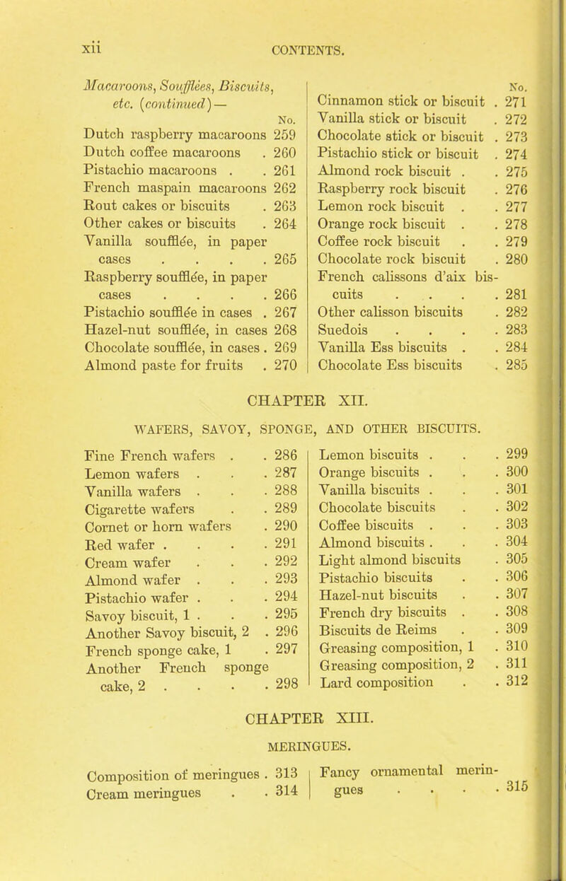 Macaroons, Soufflees, Biscuits, etc. (continued) — No. Dutch raspberry macaroons 259 Dutch coffee macaroons . 260 Pistachio macaroons . .261 French maspain macaroons 262 Rout cakes or biscuits . 263 Other cakes or biscuits . 264 Vanilla soufflde, in paper cases .... 265 Raspberry soufflde, in paper cases .... 266 Pistachio soufflde in cases . 267 Hazel-nut soufflde, in cases 268 Chocolate soufflde, in cases . 269 Almond paste for fruits . 270 No. Cinnamon stick or biscuit . 271 Vanilla stick or biscuit . 272 Chocolate stick or biscuit . 273 Pistachio stick or biscuit . 274 Almond rock biscuit . . 275 Raspberry rock biscuit . 276 Lemon rock biscuit . . 277 Orange rock biscuit . . 278 Coffee rock biscuit . .279 Chocolate rock biscuit . 280 French calissons d’aix bis- cuits .... 281 Other calisson biscuits . 282 Suedois .... 283 Vanilla Ess biscuits . .284 Chocolate Ess biscuits . 285 CHAPTER XII. WAFERS, SAVOY, SPONGE, AND OTHER BISCUITS. Fine French wafers . . 286 Lemon wafers . . .287 Vanilla wafers . . . 288 Cigarette wafers . . 289 Cornet or hom wafers . 290 Red wafer . . . .291 Cream wafer . . . 292 Almond wafer . . . 293 Pistachio wafer . . . 294 Savoy biscuit, 1 . . • 295 Another Savoy biscuit, 2 . 296 French sponge cake, 1 . 297 Another French sponge cake, 2 298 Lemon biscuits . . 299 Orange biscuits . . 300 Vanilla biscuits . . 301 Chocolate biscuits . 302 Coffee biscuits . . 303 Almond biscuits . . 304 Light almond biscuits . 305 Pistachio biscuits . 306 Hazel-nut biscuits . 307 French dry biscuits . . 308 Biscuits de Reims . 309 Greasing composition, 1 . 310 Greasing composition, 2 . 311 Lard composition . 312 CHAPTER XIII. MERINGUES. Composition of meringues . 313 Fancy ornamental merin- Cream meringues . . 314 gues