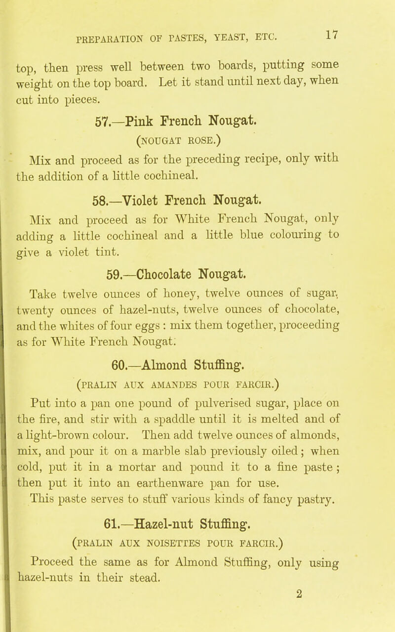 top, then press well between two boards, putting some weight on the top hoard. Let it stand until next day, when cut into pieces. 57. —Pink French Nougat. (nougat rose.) Mix and proceed as for the preceding recipe, only with the addition of a little cochineal. 58. —Violet French Nougat. Mix and proceed as for White French Nougat, only adding a little cochineal and a little blue colouring to give a violet tint. 59.—Chocolate Nougat. Take twelve ounces of honey, twelve ounces of sugar, twenty ounces of hazel-nuts, twelve ounces of chocolate, and the whites of four eggs : mix them together, proceeding as for White French Nougat. 60.—Almond Stuffing. (PRALIN AUX AMANDES POUR FARCIR.) Put into a pan one pound of pulverised sugar, place on the fire, and stir with a spaddle until it is melted and of a light-brown colour. Then add twelve ounces of almonds, mix, and pour it on a marble slab previously oiled; when cold, put it in a mortar and pound it to a fine paste ; then put it into an earthenware pan for use. This paste serves to stuff various kinds of fancy pastry. 61.—Hazel-nut Stuffing. (PRALIN AUX NOISETTES POUR FARCIR.) Proceed the same as for Almond Stuffing, only using hazel-nuts in their stead. 2