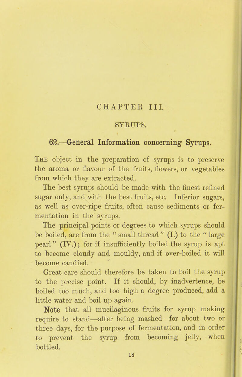 CHAPTER III. SYRUPS. 62.—General Information concerning Syrups. The object in the preparation of syrups is to preserve the aroma or flavour of the fruits, flowers, or vegetables from which they are extracted. The best syrups should be made with the finest refined sugar only, and with the best fruits, etc. Inferior sugars, as well as over-ripe fruits, often cause sediments or fer- mentation in the syrups. The principal points or degrees to which syrups should be boiled, are from the “ small thread ” (I.) to the “ large pearl ” (IV.); for if insufficiently boiled the syrup is apt to become cloudy and mouldy, and if over-boiled it will become candied. Great care should therefore be taken to boil the syrup to the precise point. If it should, by inadvertence, be boiled too much, and too high a degree produced, add a little water and boil up again. Note that all mucilaginous fruits for syrup making require to stand—after being mashed—for about two or three days, for the purpose of fermentation, and in order to prevent the syrup from becoming jelly, when bottled.