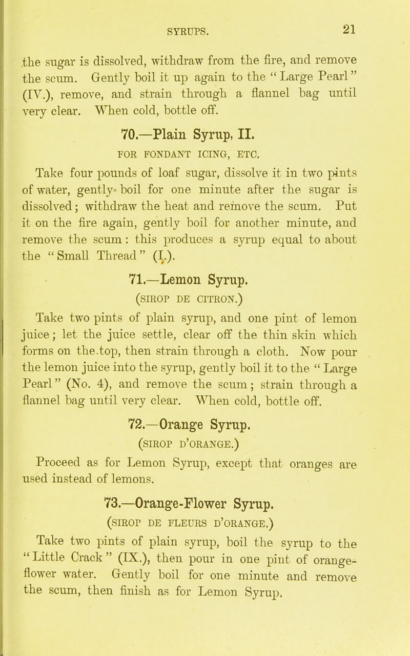 .the sugar is dissolved, withdraw from the fire, and remove the scum. Gently boil it up again to the “ Large Pearl ” (IV.), remove, and strain through a flannel bag until very clear. When cold, bottle off. 70.—Plain Syrup, II. FOR FONDANT ICING, ETC. Take four pounds of loaf sugar, dissolve it in two pints of water, gently* boil for one minute after the sugar is dissolved; withdraw the heat and remove the scum. Put it on the fire again, gently boil for another minute, and remove the scum : this produces a syrup equal to about the “Small Thread” (I.). 71.—Lemon Syrup. (SIROP DE CITRON.) Take two pints of plain syrup, and one pint of lemon juice; let the juice settle, clear off the thin skin which forms on the.top, then strain through a cloth. Now pour the lemon juice into the syrup, gently boil it to the “ Large Pearl ” (No. 4), and remove the scum; strain through a flannel bag until very clear. When cold, bottle off. 72.—Orange Syrup. (sirop d’orange.) Proceed as for Lemon Syrup, except that oranges are used instead of lemons. 73—Orange-Flower Syrup. (SIROP DE FLEURS D’ORANGE.) Take two pints of plain syrup, boil the syrup to the “ Little Crack ” (IX.), then pour in one pint of orange- flower water. Gently boil for one minute and remove the scum, then finish as for Lemon Syrup.