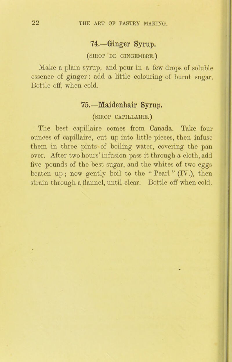 74—Ginger Syrup. (SIROP DE GINGEMBRE.) Make a plain syrup, and pour in a few drops of soluble essence of ginger: add a little colouring of burnt sugar. Bottle off, when cold. 75.—Maidenhair Syrup. (SIROP CAPILLAIRE.) The best capillaire comes from Canada. Take four ounces of capillaire, cut up into little pieces, then infuse them in three pints of boiling water, covering the pan over. After two hours’ infusion pass it through a cloth, add five pounds of the best sugar, and the whites of two eggs beaten up ; now gently boil to the “ Pearl ” (IV.), then strain through a flannel, until clear. Bottle off when cold.