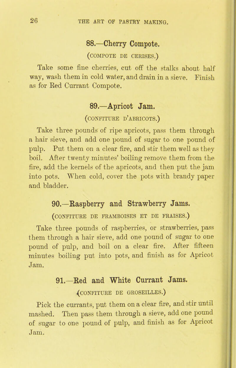 2G 88.—Cherry Compote. (compote de cerises.) Take some fine cherries, cut off the stalks about half way, wash them in cold water, and drain in a sieve. Finish as for Red Currant Compote. 89.—Apricot Jam. (confiture d’abricots.) Take three pounds of ripe apricots, pass them through a hair sieve, and add one pound of sugar to one pound of pulp. Put them on a clear fire, and stir them well as they boil. After twenty minutes’ boiling remove them from the fire, add the kernels of the apricots, and then put the jam into pots. When cold, cover the pots with brandy paper and bladder. 90.—Raspberry and Strawberry Jams. (confiture de framboises et de fraises.) Take three pounds of raspberries, or strawberries, pass them through a hair sieve, add one pound of sugar to one pound of pulp, and boil on a clear fire. After fifteen minutes boiling put into pots, and finish as for Apricot Jam. 91.—Red and White Currant Jams. {confiture de groseilles.) Pick the currant s, put them on a clear fire, and stir until mashed. Then pass them through a sieve, add one pound of sugar to one pound of pulp, and finish as for Apricot Jam.