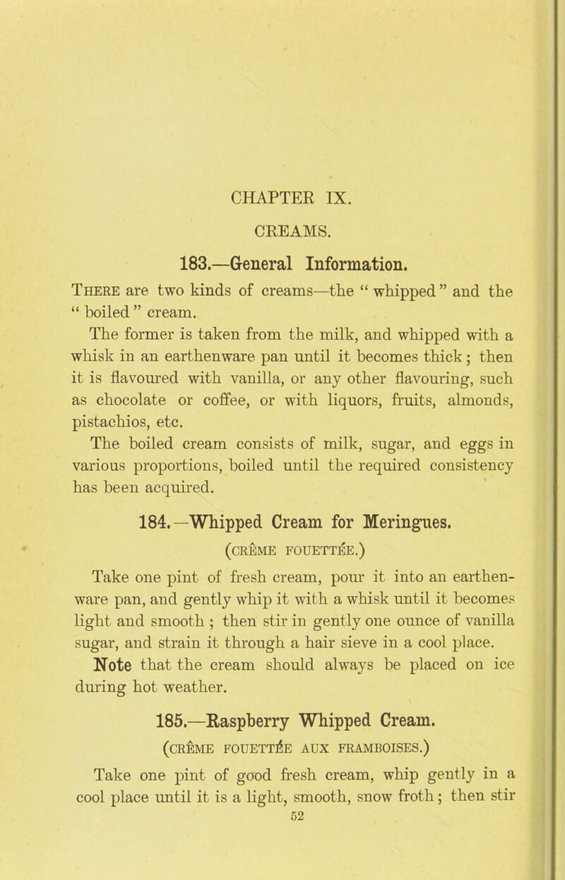 CREAMS. 183.—General Information. There are two kinds of creams—the “ whipped ” and the “ boiled ” cream. The former is taken from the milk, and whipped with a whisk in an earthenware pan until it becomes thick; then it is flavoured with vanilla, or any other flavouring, such as chocolate or coffee, or with liquors, fruits, almonds, pistachios, etc. The boiled cream consists of milk, sugar, and eggs in various proportions, boiled until the required consistency has been acquired. 184.—Whipped Cream for Meringues. (creme fouettee.) Take one pint of fresh cream, pour it into an earthen- ware pan, and gently whip it with a whisk until it becomes light and smooth ; then stir in gently one ounce of vanilla sugar, and strain it through a hair sieve in a cool place. Note that the cream should always be placed on ice during hot weather. 185.—Raspberry Whipped Cream. (creme fouettee aux framboises.) Take one pint of good fresh cream, whip gently in a cool place until it is a light, smooth, snow froth; then stir