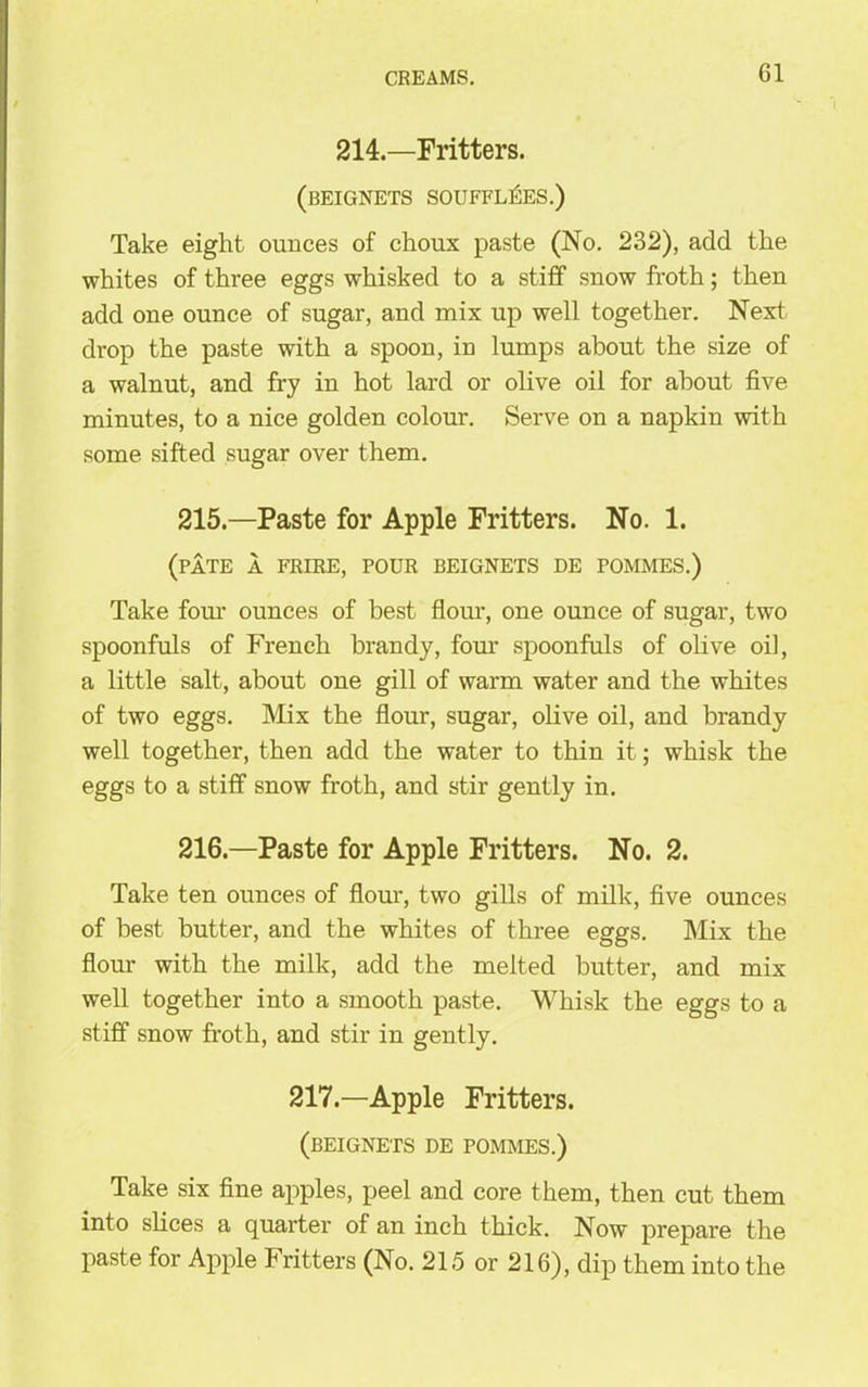 214.—Fritters. (beignets souffl^es.) Take eight ounces of choux paste (No. 232), add the whites of three eggs whisked to a stiff snow froth; then add one ounce of sugar, and mix up well together. Next drop the paste with a spoon, in lumps about the size of a walnut, and fry in hot lard or olive oil for about five minutes, to a nice golden colour. Serve on a napkin with some sifted sugar over them. 215. —Paste for Apple Fritters. No. 1. (pate a frire, pour beignets de pommes.) Take four ounces of best flour, one ounce of sugar, two spoonfuls of French brandy, four spoonfuls of olive oil, a little salt, about one gill of warm water and the whites of two eggs. Mix the flour, sugar, olive oil, and brandy well together, then add the water to thin it; whisk the eggs to a stiff snow froth, and stir gently in. 216. —Paste for Apple Fritters. No. 2. Take ten ounces of flour, two gills of milk, five ounces of best butter, and the whites of three eggs. Mix the flour with the milk, add the melted butter, and mix well together into a smooth paste. Whisk the eggs to a stiff snow froth, and stir in gently. 217.—Apple Fritters. (beignets de pommes.) Take six fine apples, peel and core them, then cut them into slices a quarter of an inch thick. Now prepare the paste for Apple Fritters (No. 215 or 216), dip them into the