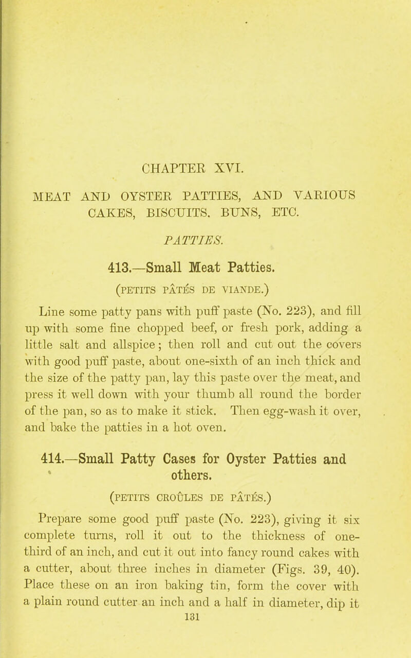 CHAPTER XVI. MEAT AND OYSTER PATTIES, AND VARIOUS CAKES, BISCUITS. BUNS, ETC. PATTIES. 413.—Small Meat Patties. (PETITS PATES DE VIANDE.) Line some patty pans with puff paste (No. 223), and fill up with some fine chopped beef, or fresh pork, adding a little salt and allspice; then roll and cut out the covers with good puff paste, about one-sixth of an inch thick and the size of the patty pan, lay this paste over the meat, and press it well down with your thumb all round the border of the pan, so as to make it stick. Then egg-wash it over, and bake the patties in a hot oven. 414.—Small Patty Cases for Oyster Patties and others. (PETITS CROULES DE FATES.) Prepare some good puff paste (No. 223), giving it six complete turns, roll it out to the thickness of one- tliird of an inch, and cut it out into fancy round cakes with a cutter, about three inches in diameter (Figs. 39, 40). Place these on an iron baking tin, form the cover with a plain round cutter an inch and a half in diameter, dip it