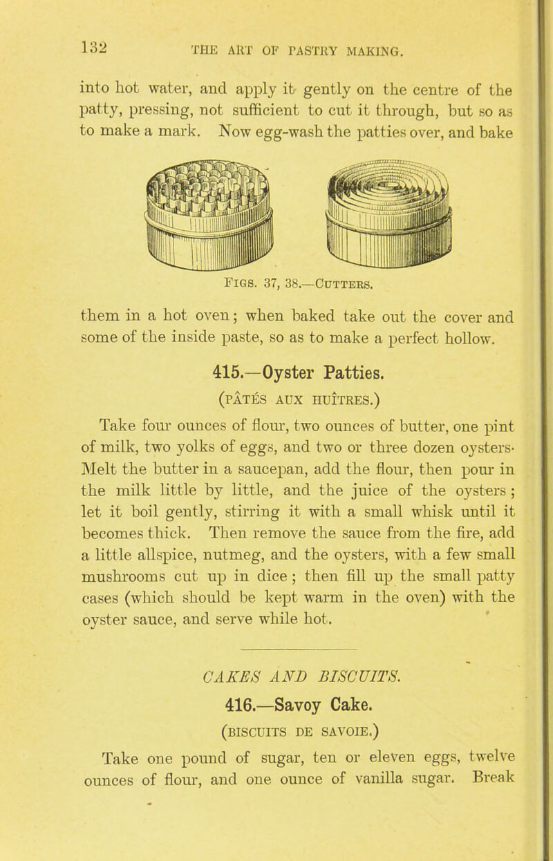 into hot water, and apply it gently on the centre of the patty, pressing, not sufficient to cut it through, but so as to make a mark. Now egg-wash the patties over, and bake Figs. 37, 38.—Cutters. them in a hot oven; when baked take out the cover and some of the inside paste, so as to make a perfect hollow. 415.—Oyster Patties. (pates aux HUITRES.) Take four ounces of flour, two ounces of butter, one pint of milk, two yolks of eggs, and two or three dozen oysters- Melt the butter in a saucepan, add the flour, then pom in the milk little by little, and the juice of the oysters ; let it boil gently, stirring it with a small whisk until it becomes thick. Then remove the sauce from the fire, add a little allspice, nutmeg, and the oysters, with a few small mushrooms cut up in dice ; then fill up the small patty cases (which should be kept warm in the oven) with the oyster sauce, and serve while hot. CAKES AND BISCUITS. 416.—Savoy Cake. (BISCUITS DE SAVOIE.) Take one pound of sugar, ten or eleven eggs, twelve ounces of flour, and one ounce of vanilla sugar. Break