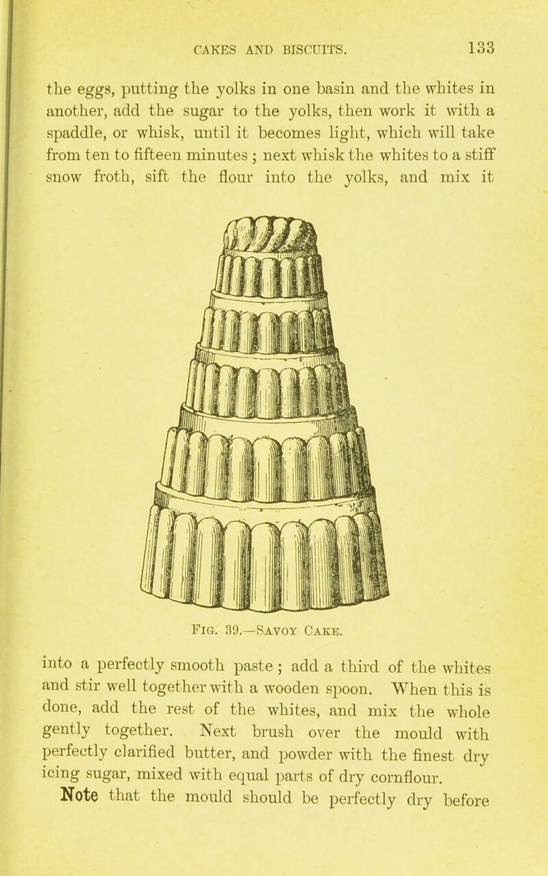 the eggs, putting the yolks in one basin and the whites in another, add the sugar to the yolks, then work it with a spaddle, or whisk, until it becomes light, which will take from ten to fifteen minutes ; next whisk the whites to a stiff snow froth, sift the flour into the yolks, and mix it Fig. 39.—Savoy Cake. into a perfectly smooth paste; add a third of the whites and stir well together with a wooden spoon. When this is done, add the rest of the whites, and mix the whole gently together. Next brush over the mould with perfectly clarified butter, and powder with the finest dry icing sugar, mixed with equal parts of dry cornflour. Note that the mould should be perfectly dry before