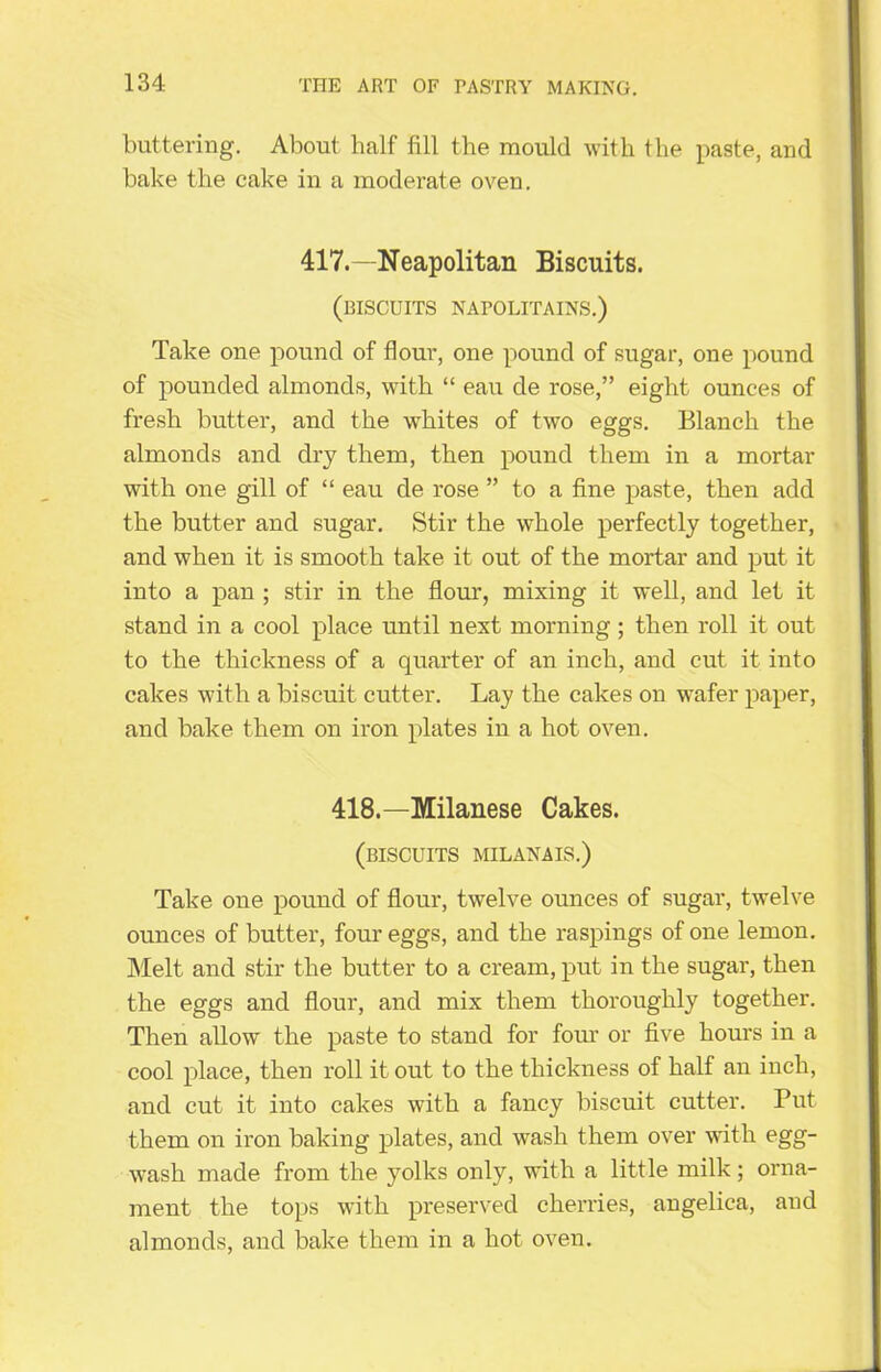 buttering. About half fill the mould with the paste, and bake the cake in a moderate oven. 417.—Neapolitan Biscuits. (biscuits napolitains.) Take one pound of flour, one pound of sugar, one pound of pounded almonds, with “ eau de rose,” eight ounces of fresh butter, and the whites of two eggs. Blanch the almonds and dry them, then pound them in a mortar with one gill of “ eau de rose ” to a fine paste, then add the butter and sugar. Stir the whole perfectly together, and when it is smooth take it out of the mortar and put it into a pan ; stir in the flour, mixing it well, and let it stand in a cool place until next morning; then roll it out to the thickness of a quarter of an inch, and cut it into cakes with a biscuit cutter. Lay the cakes on wafer paper, and bake them on iron plates in a hot oven. 418.—Milanese Cakes. (biscuits milanais.) Take one pound of flour, twelve ounces of sugar, twelve ounces of butter, four eggs, and the raspings of one lemon. Melt and stir the butter to a cream, put in the sugar, then the eggs and flour, and mix them thoroughly together. Then allow the paste to stand for four or five hours in a cool place, then roll it out to the thickness of half an inch, and cut it into cakes with a fancy biscuit cutter. Put them on iron baking plates, and wash them over with egg- wash made from the yolks only, with a little milk; orna- ment the tops with preserved cherries, angelica, and almonds, and bake them in a hot oven.