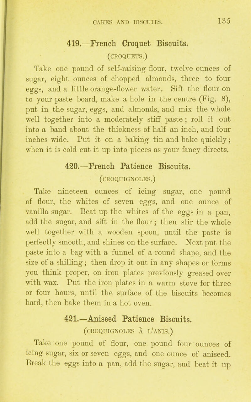 419. —French Croquet Biscuits. (croquets.) Take one pound of self-raising flour, twelve ounces of sugar, eight ounces of chopped almonds, three to four eggs, and a little orange-flower water. Sift the flour on to your paste board, make a hole in the centre (Fig. 8), put in the sugar, eggs, and almonds, and mix the whole well together into a moderately stiff paste; roll it out into a band about the thickness of half an inch, and four inches wide. Put it on a baking tin and bake quickly; when it is cold cut it up into pieces as your fancy directs. 420. —French Patience Biscuits. (CROQUIGNOLES.) Take nineteen ounces of icing sugar, one pound of flour, the whites of seven eggs, and one ounce of vanilla sugar. Beat up the whites of the eggs in a pan, add the sugar, and sift in the flour; then stir the whole well together with a wooden spoon, until the paste is perfectly smooth, and shines on the surface. Next put the paste into a bag with a funnel of a round shape, and the size of a shilling; then drop it out in any shapes or forms you think proper, on iron plates previously greased over with wax. Put the iron plates in a warm stove for three or four hours, until the surface of the biscuits becomes hard, then bake them in a hot oven. 421. —Aniseed Patience Biscuits. (CROQUIGNOLES A L’ANIS.) Take one pound of flour, one pound four ounces of icing sugar, six or seven eggs, and one ounce of aniseed. Break the eggs into a pan, add the sugar, and beat it up