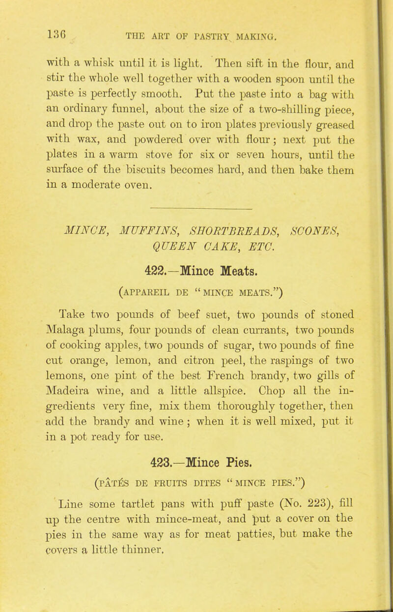 with a whisk until it is light. Then sift in the flour, and stir the whole well together with a wooden spoon until the paste is perfectly smooth. Put the paste into a bag with an ordinary funnel, about the size of a two-shilling piece, and drop the paste out on to iron plates previously greased with wax, and powdered over with flour; next put the plates in a warm stove for six or seven hours, until the surface of the biscuits becomes hard, and then bake them in a moderate oven. MINCE, MUFFINS, SHORTBREADS, SCONES, QUEEN CAKE, ETC. 422.—Mince Meats. (appareil de “mince meats.”) Take two pounds of beef suet, two pounds of stoned Malaga plums, four pounds of clean currants, two pounds of cooking apples, two pounds of sugar, two pounds of fine cut orange, lemon, and citron peel, the raspings of two lemons, one pint of the best French brandy, two gills of Madeira wine, and a little allspice. Chop all the in- gredients very fine, mix them thoroughly together, then add the brandy and wine ; when it is well mixed, put it in a pot ready for use. 423.—Mince Pies. (pat£s de fruits dites “mince pies.”) Line some tartlet pans with puff paste (No. 223), fill up the centre with mince-meat, and put a cover on the pies in the same way as for meat patties, but make the covers a little thinner.
