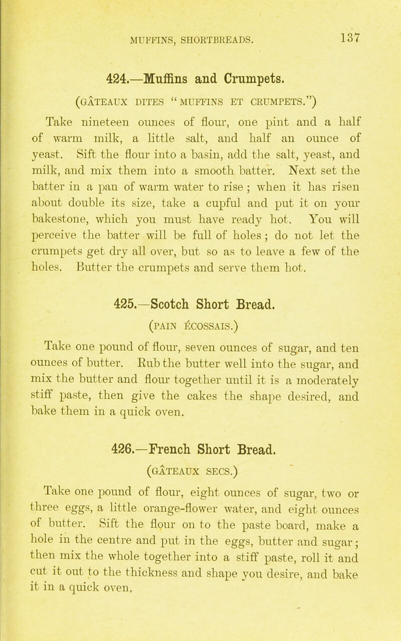 MUFFINS, SHORTBREADS. 424.—Muffins and Crumpets. (gateaux dites “muffins et crumpets.”) Take nineteen ounces of flour, one pint and a half of warm milk, a little salt, and half an ounce of yeast. Sift the flour into a basin, add the salt., yeast, and milk, and mix them into a smooth batter. Next set the batter in a pan of warm water to rise ; when it has risen about double its size, take a cupful and put it on your bakestone, which you must have ready hot. You will perceive the batter will be full of holes ; do not let the crumpets get dry all over, but so as to leave a few of the holes. Butter the crumpets and serve them hot. 425.—Scotch Short Bread. (pain £cossais.) Take one pound of flour, seven ounces of sugar, and ten ounces of butter. Rub the butter well into the sugar, and mix the butter and flour together until it is a moderately stiff paste, then give the cakes the shape desired, and bake them in a quick oven. 426.—French Short Bread. (gateaux secs.) Take one pound of flour, eight ounces of sugar, two or three eggs, a little orange-flower water, and eight ounces of butter. Sift the flour on to the paste board, make a hole in the centre and put in the eggs, butter and sugar; then mix the whole together into a stiff paste, roll it and cut it out to the thickness and shape you desire, and bake it in a quick oven,