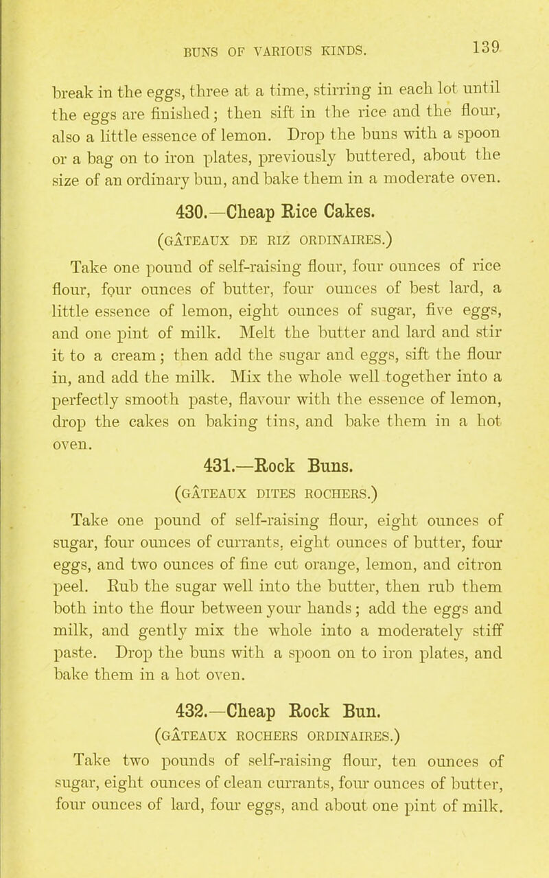 RUNS OF VARIOUS KINDS. break in the eggs, three at a time, stirring in each lot until the eggs are finished; then sift in the rice and the flour, also a little essence of lemon. Drop the buns with a spoon or a bag on to iron plates, previously buttered, about the size of an ordinary bun, and bake them in a moderate oven. 430.—Cheap Rice Cakes. (gateaux de riz ordinaires.) Take one pound of self-raising flour, four ounces of rice flour, four ounces of butter, four ounces of best lard, a little essence of lemon, eight ounces of sugar, five eggs, and one pint of milk. Melt the butter and lard and stir it to a cream; then add the sugar and eggs, sift the flour in, and add the milk. Mix the whole wTell together into a perfectly smooth paste, flavour with the essence of lemon, drop the cakes on baking tins, and bake them in a hot oven. 431.—Rock Buns. (gateaux dites rochers.) Take one pound of self-raising flour, eight ounces of sugar, four ounces of currants, eight ounces of butter, four eggs, and two ounces of fine cut orange, lemon, and citron peel. Rub the sugar well into the butter, then rub them both into the flour between your hands; add the eggs and milk, and gently mix the whole into a moderately stiff paste. Drop the buns with a spoon on to iron plates, and bake them in a hot oven. 432.—Cheap Rock Bun. (gateaux rochers ordinaires.) Take two pounds of self-raising flour, ten ounces of sugar, eight ounces of clean currants, four ounces of butter, four ounces of lard, four eggs, and about one pint of milk.
