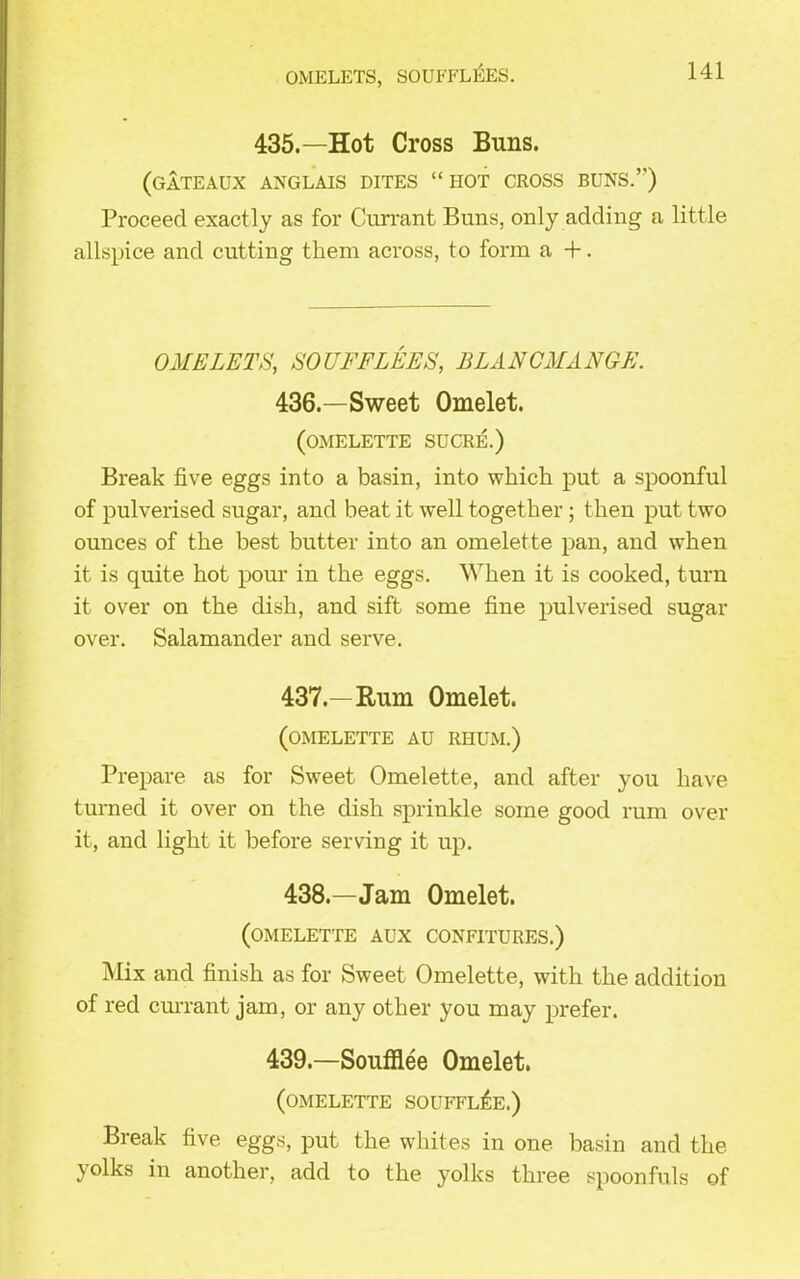 OMELETS, SOUFFL^ES. 435.—Hot Cross Buns. (GATEAUX ANGLAIS DITES “ HOT CROSS BUNS.’') Proceed exactly as for Currant Buns, only adding a little allspice and cutting them across, to form a +. OMELETS, SO (IFFLEES, BLANCMANGE. 436. —Sweet Omelet. (omelette sucre.) Break five eggs into a basin, into which put a spoonful of pulverised sugar, and beat it well together; then put two ounces of the best butter into an omelette pan, and when it is quite hot pour in the eggs. When it is cooked, turn it over on the dish, and sift some fine pulverised sugar over. Salamander and serve. 437. —Rum Omelet. (omelette au ri-ium.) Prepare as for Sweet Omelette, and after you have turned it over on the dish sprinkle some good rum over it, and light it before serving it up. 438. —Jam Omelet. (omelette aux confitures.) Mix and finish as for Sweet Omelette, with the addition of red currant jam, or any other you may prefer. 439.—Soufflee Omelet. (omelette soufflee.) Break five eggs, put the whites in one basin and the yolks in another, add to the yolks three spoonfuls of