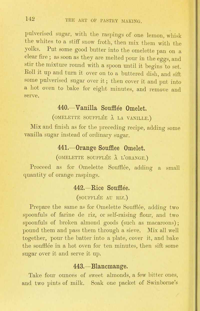 pulverised sugar, with the raspings of one lemon, whisk the whites to a stiff snow froth, then mix them with the yolks. Put some good butter into the omelette pan on a clear fire ; as soon as they are melted pour in the eggs, and stir the mixture round with a spoon until it begins to set. I\oll it up and turn it over on to a buttered dish, and sift some pulverised sugar over it; then cover it and put into a hot oven to bake for eight minutes, and remove and serve. 440. —Vanilla Soufflee Omelet. (omelette soufflee a la vanille.) Mix and finish as for the preceding recipe, adding some vanilla sugar instead of ordinary sugar. 441. —Orange Soufflee Omelet. (omelette soufflee a l’orange.) Proceed as for Omelette Soufflee, adding a small quantity of orange raspings. 442. —Rice Soufflee. (soufflee au riz.) Prepare the same as for Omelette Soufflee, adding two spoonfuls of farine de riz, or self-raising flour, and two spoonfuls of broken almond goods (such as macaroons); pound them and pass them through a sieve. Mix all well together, pour the batter into a plate, cover it, and bake the soufflee in a hot oven for ten minutes, then sift some sugar over it and serve it up. 443. —Blancmange. Take four ounces of sweet almonds, a few bitter ones, and two pints of milk. Soak one packet of Swinborne’s