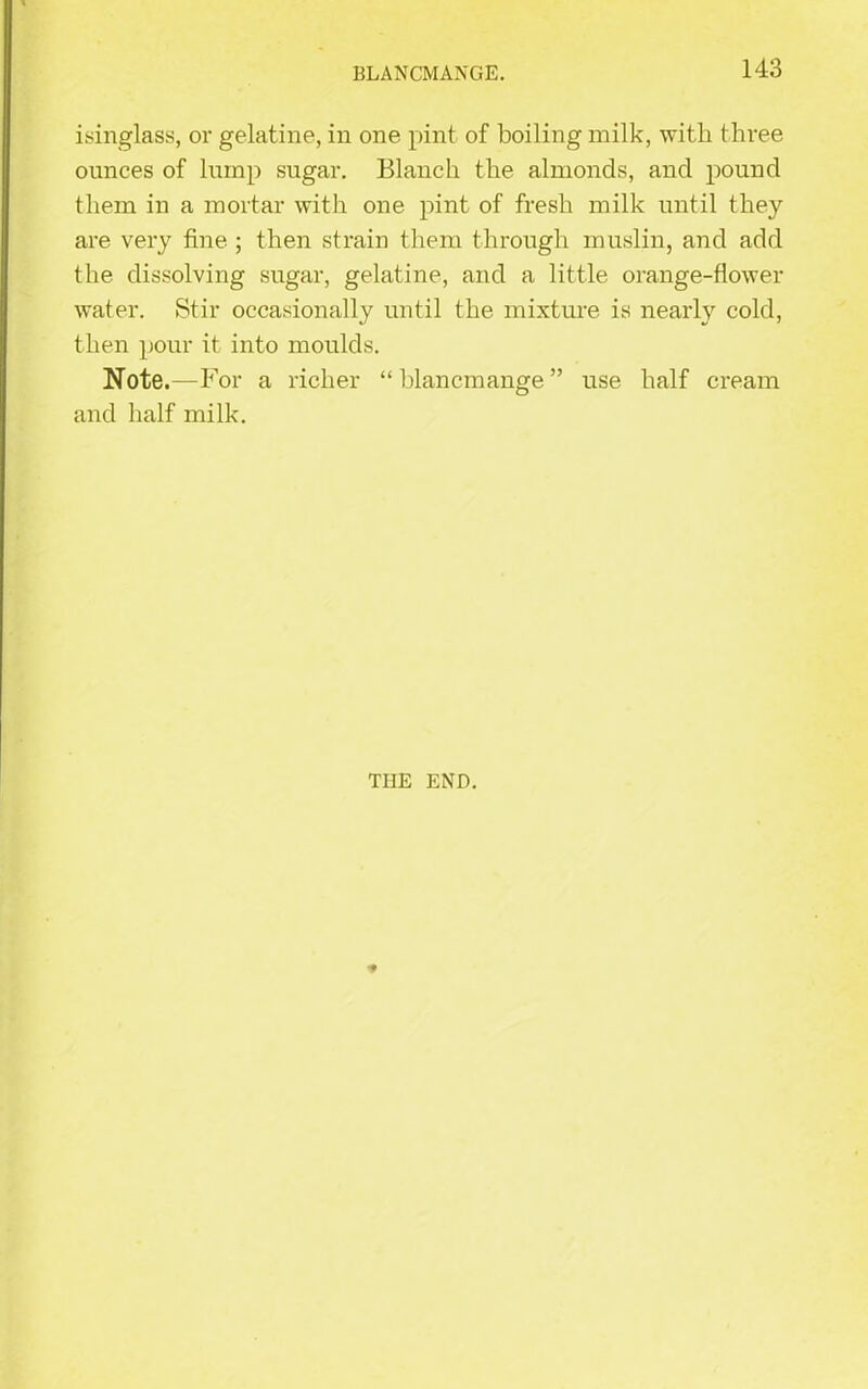 BLANCMANGE. isinglass, or gelatine, in one pint of boiling milk, with three ounces of lump sugar. Blanch the almonds, and pound them in a mortar with one pint of fresh milk until they are very fine ; then strain them through muslin, and add the dissolving sugar, gelatine, and a little orange-flower water. Stir occasionally until the mixture is nearly cold, then pour it into moulds. Note.— For a richer “ blancmange ” use half cream and half milk. T1IE END. 't