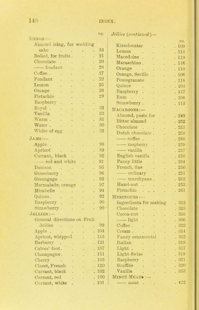 NO. Jellies (continued)— cings Almond icing, for wedding Kirschwater . 109 cake 34 Lemon . 114 Boiled, for fruits. 21 Macedoine . . 119 Chocolate . 20 Maraschino. . 116 fondant 28 Orange . 110 Coffee . 27 Orange, Seville . 106 Fondant 22 Pomegranate . 118 Lemon 25 Quince . 103 Orange 26 Raspberry . . 117 Pistachio 29 Rum . . 108 Raspberry . Strawberry . . 113 Royal . 33 Macaroons:— Vanilla 23 Almond, paste for . 249 Warm . 31 Bitter almond . 252 Water . 30 Chocolate . . 255 White of egg 32 Dutch chocolate . . 258 Fams:— coffee . . 260 Apple . 98 raspberry . . 259 Apricot 89 vanilla . 257 Currant, black . 92 English vanilla . . 256 red and white 91 Fancy little . 254 Damson 95 French, fine . 250 Gooseberry . 96 ordinary . 251 Greengage . 93 marchpane . . 262 Marmalade, orange 97 Hazel-nut . . 253 Mirabelle 94 Pistachio . . . . 261 Quince. 92 Meringues :— Raspberry . • 90 Ingredients for making . 313 Strawberry . 90 Chocolate . . 323 Fellies:— Cocoa-nut . . 316 General directions on Fruit light . . 306 Jellies 99 Coffee . . 322 Apple . 104 Cream . . 314 Apricot, whipped . 115 Fancy ornamental . 315 Barberry 121 Italian . 319 Calves’ foot. 107 Light . . 317 Champagne. 111 Light Swiss . 318 Cherry 105 Raspberry . . 321 Claret, French 120 Souffl6e . 320 Currant, black . 102 Vanilla . 313 Currant, red . . 100 Mince Meats Currant, white . . 101 meat . . 422