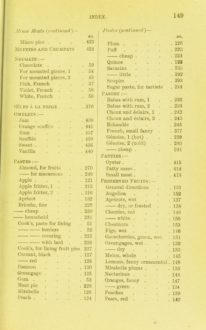 Mince Meats (,continued)— NO. Mince pies .... 423 Muffins and Cruaipets . 424 Nougats :— Chocolate . . . .59 For mounted pieces. 1 .54 For mounted pieces, 2 . 55 Pink, French . . .57 Violet, French . . .58 White, French . . .56 (Eufs a la neige . . . 376 Oaielets :— Jam 438 Orange soufflec . . . 441 Hum 437 Soufflec .... 439 Sweet 436 Vanilla .... 440 Pastes :— Almond, for fruits . . 270 for macaroons . . 249 Apple 121 Apple fritter, 1 . . .215 Apple fritter, 2 . . . 216 Apricot .... 132 Brioche, line . . . 229 cheap .... 230 household . . .231 Cook’s, paste for lining . 51 borders . . 52 covering . . 225 with lard . . 226 Cook’s, for lining fruit pies 227 Currant, black . . . 127 red .... 128 Damson . . . .130 Greengage . . . .125 Cum 53 Meat pie . . . 228 Mirabelle .... 129 Peach 124 Pastes (continued)— Plum .... NO. . 126 Puff .... . 223 cheap . . 224 Quince . 122 Savarins . 235 little . . 392 Soupirs . 393 Sugar paste, for tartlets . 244 Pastry:— Babas with rum, 1 . 232 Babas with rum, 2 . 234 Choux and 6clairs, 1 . . 242 Clioux and Eclairs, 2 . . 243 Echaud6s . . 245 French, small fancy . . 377 G6noise, 1 (hot) . . 239 G6noise, 2 (cold) . 240 cheap . 241 Patties:— Oyster.... . 415 Patty cases . 414 Small meat. . 413 Preserved Fruits:— General directions . 131 Angelica 152 Apricots, wet 137 dry, or frosted . 138 Cherries, red 149 white . 150 Chestnuts . 153 Figs, wet 146 Gooseberries, green, wet 151 Greengages, wet . 132 dry 133 Melon, whole 145 Lemons, fancy ornamental 148 Mirabelle plums . 135 Nectarines . 144 Oranges, fancy . 147 green . 134 Peaches 139 Pears, red . 142