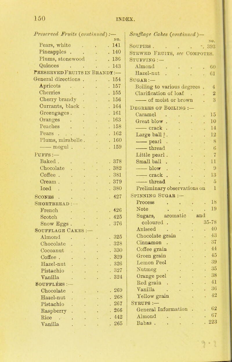 Preserved -Fruits (continued):— Pears, white NO. . 141 Pineapples . . 140 Plums, stonewood . 136 Quinces . 143 Preserved Fruits in Brandt :— General directions . . 154 Apricots . 157 Cherries . 155 Cherry brandy . . 156 Currants, black . . 164 Greengages. . 161 Oranges . 163 Peaches . 158 Pears . 162 I’lums, mirabelle. . 160 . 159 Puffs :— Baked .... . 378 Chocolate . . . . 382 Coffee .... . 381 Cream .... . 379 Iced .... . 380 Scones . . 427 Shortbread:— French . 426 Scotch . 425 Snow Eggs . . 376 SOUFFLAGB CAKES :— Almond . 325 Chocolate . . 328 Cocoanut . 330 Coffee .... . 329 Hazel-nut . . 326 Pistachio . 327 Vanilla . 324 SOUFFLEES :— Chocolate . . 269 Hazel-nut . 268 Pistachio . 267 Raspberry . . 266 Rice . . 442 Vanilla . 265 Soujjlatje Cakes (continued)— so. Soupirs ...... 393 Stewed Fruits, see Compotes. Stuffing Almond . . . .60 Hazel-nut . . . .61 Sugar Boiling to various degrees . 4 Clarification of loaf . . 2 of moist or brown . 3 Degrees of Boiling Caramel Great blow . crack . Large ball t. pearl . thread Little pearl. Small ball . blow . crack . thread Preliminary observations on Spinning Sugar 15 10 14 12 8 6 7 11 9 13 5 1 Process . 18 Note . 19 Sugars, aromatic and coloured . 35-78 Aniseed . 40 Chocolate grain . 43 Cinnamon . . 37 Coffee grain . 44 Green grain . 45 Lemon Peel . 39 Nutmeg . 35 Orange peel . 38 Red grain . . 41 Vanilla 36 Yellow grain . 42 iTRUPS :— General Information . 62 Almond . 67 Babas . . 223