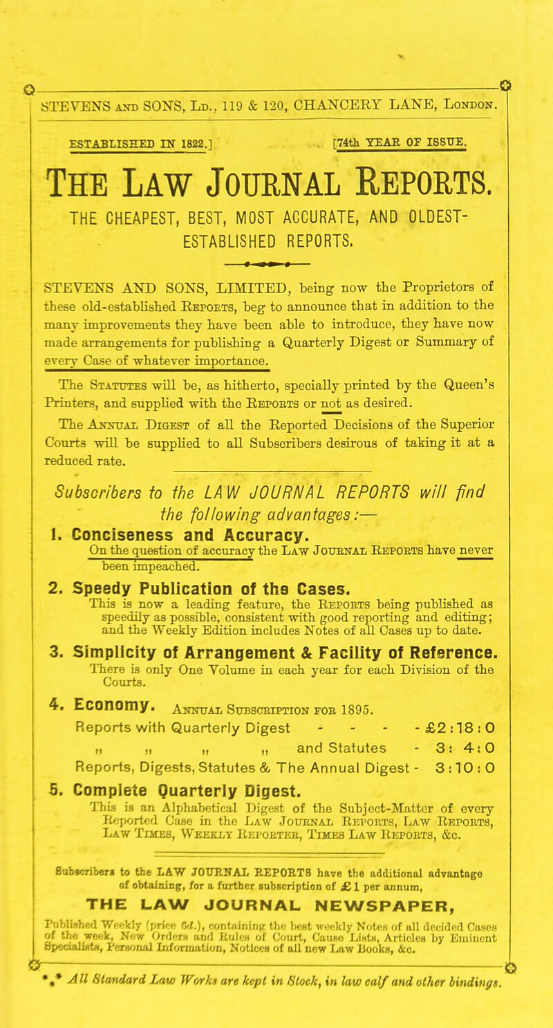 Q — © STEVENS and SONS, Ld., 119 & 120, CHANCERY LANE, London. ESTABLISHED IN 1822.] [74th YEAR OF ISSUE. The Law Journal Reports. THE CHEAPEST, BEST, MOST ACCURATE, AND OLDEST- ESTABLISHED REPORTS. STEVENS AND SONS, LIMITED, being now the Proprietors of these old-established Repoets, beg to announce that in addition to the many improvements they have been able to introduce, they have now made arrangements for publishing a Quarterly Digest or Summary of every Case of whatever importance. The Statutes will be, as hitherto, specially printed by the Queen’s Printers, and supplied with the Repoets or not as desired. The Annual Digest of all the Reported Decisions of the Superior Courts will be supplied to all Subscribers desirous of taking it at a reduced rate. Subscribers to the LAW JOURNAL REPORTS will find the following advantages:— 1. Conciseness and Accuracy. On the question of accuracy the Law Joubnal Reposts have never been impeached. 2. Speedy Publication of the Cases. This is now a leading feature, the Repoets being published as speedily as possible, consistent with good reporting and editing; and the Weekly Edition includes Notes of all Cases up to date. 3. Simplicity of Arrangement & Facility of Reference. There is only One Volume in each year for each Division of the Courts. 4. Economy. Annual Subsceiption foe 1895. Reports with Quarterly Digest - - - -£2:18:0 „ „ „ „ and Statutes - 3: 4:0 Reports, Digests, Statutes & The Annual Digest - 3:10:0 5. Complete Quarterly Digest. This is an Alphabetical Digest of the Subject-Matter of every Reported Case in the Law Joubnal Repoets, Law Repoets, Law Times, Weekly Repoetee, Times Law Repoets, &c. Subscribers to the LAW JOURNAL REP0RT8 have the additional advantage of obtaining, for a further subscription of £ 1 per annum, THE LAW JOURNAL NEWSPAPER, Published Weekly (price Od.), containing the best weekly Notes of all decided Cases of the week, New Orders and Rules of Court, Causo Lists, Articles by Eminent Specialists, Personal Information, Notices of all new Law Books, &c. »* 4# Standard Law Works are kept in Stock, in law calf and other bindings.