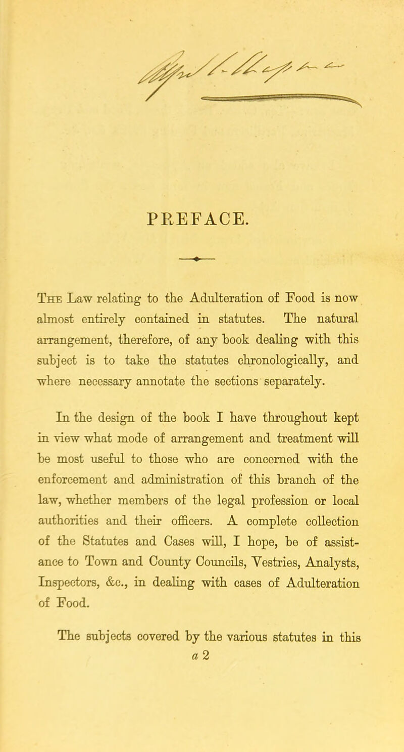 PREFACE. The Law relating to the Adulteration of Food is now almost entirely contained in statutes. The natural arrangement, therefore, of any hook dealing with this subject is to take the statutes chronologically, and where necessary annotate the sections separately. In the design of the book I have throughout kept in view what mode of arrangement and treatment will be most useful to those who are concerned with the enforcement and administration of this branch of the law, whether members of the legal profession or local authorities and their officers. A complete collection of the Statutes and Cases will, I hope, be of assist- ance to Town and County Councils, Vestries, Analysts, Inspectors, &c., in dealing with cases of Adulteration of Food. The subjects covered by the various statutes in this