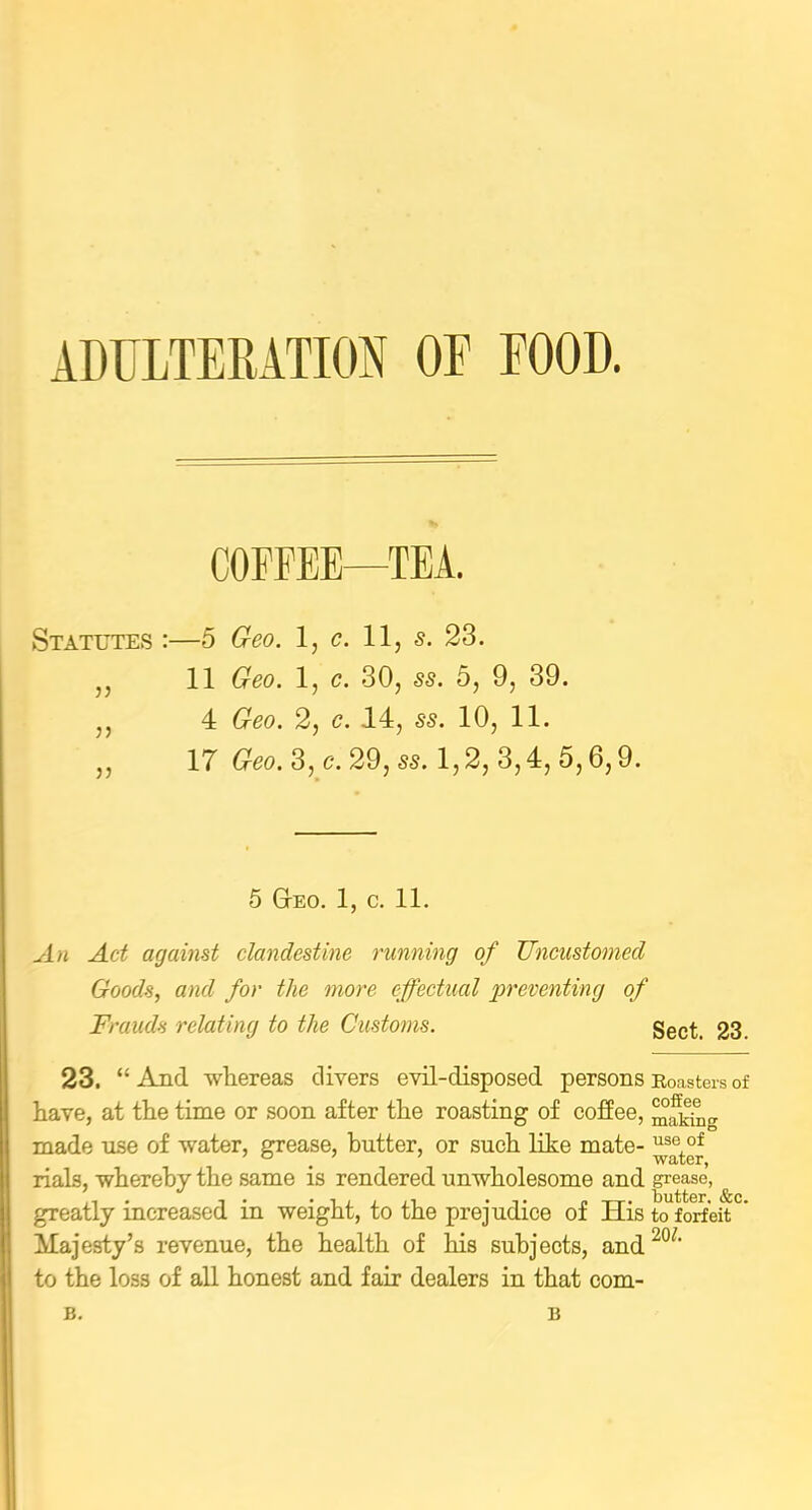 ADULTERATION OE FOOD. COFFEE—TEA. Statutes :—5 Geo. 1, c. 11, s. 23. ,, 11 Geo. 1, c. 30, ss. 5, 9, 39. ,, 4 Geo. 2, c. 14, s-s. 10, 11. ,, 17 Geo. 3, c. 29, ss. 1,2, 3,4, 5,6,9. 5 G-eo. 1, c. 11. An Act against clandestine running of Uncustomed Goods, and for the more effectual preventing of Frauds relating to the Customs. Sect. 23. 23. “And whereas divers evil-disposed persons Roasters of have, at the time or soon after the roasting of coffee, making made nse of water, grease, butter, or such like mate- ^seof rials, whereby the same is rendered unwholesome and grease, • • butter (&c greatly increased in weight, to the prejudice of His to forfeit ’ Majesty’s revenue, the health of his subjects, and 20/‘ to the loss of all honest and fair dealers in that com- B. B