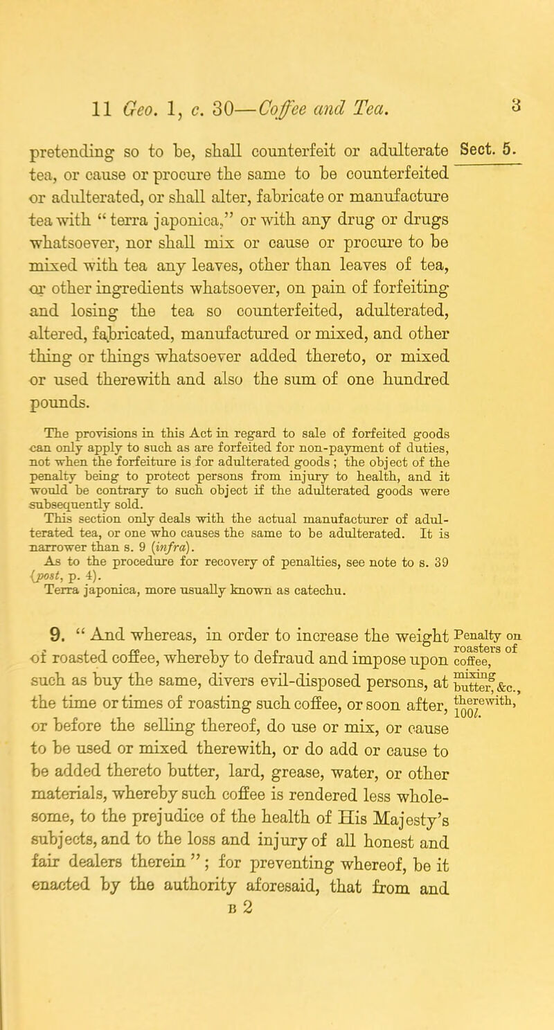 pretending so to be, shall counterfeit or adulterate tea, or cause or procure the same to be counterfeited or adulterated, or shall alter, fabricate or manufacture tea with “terra japonica,” or with any drug or drugs whatsoever, nor shall mix or cause or procure to be mixed with tea any leaves, other than leaves of tea, or other ingredients whatsoever, on pain of forfeiting and losing the tea so counterfeited, adulterated, altered, fabricated, manufactured or mixed, and other thing or things whatsoever added thereto, or mixed or used therewith and also the sum of one hundred pounds. The provisions in this Act in regard to sale of forfeited goods can only apply to such as are forfeited for non-payment of duties, not when the forfeiture is for adulterated goods ; the object of the penalty being to protect persons from injury to health, and it ■would he contrary to such object if the adulterated goods were subsequently sold. This section only deals with the actual manufacturer of adul- terated tea, or one who causes the same to be adulterated. It is narrower than s. 9 (infra). As to the procedure for recovery of penalties, see note to s. 39 {post, p. 4). Terra japonica, more usually known as catechu. 9. “ And whereas, in order to increase the weight of roasted coffee, whereby to defraud and impose upon such as buy the same, divers evil-disposed persons, at the time or times of roasting such coffee, or soon after, or before the selling thereof, do use or mix, or cause to be used or mixed therewith, or do add or cause to be added thereto butter, lard, grease, water, or other materials, whereby such coffee is rendered less whole- some, to the prejudice of the health of His Majesty’s subjects, and to the loss and injury of all honest and fair dealers therein ” ; for preventing whereof, be it enacted by the authority aforesaid, that from and b 2 Sect. 5. Penalty on roasters of coffee, mixing butter, &c., therewith, lOOf.