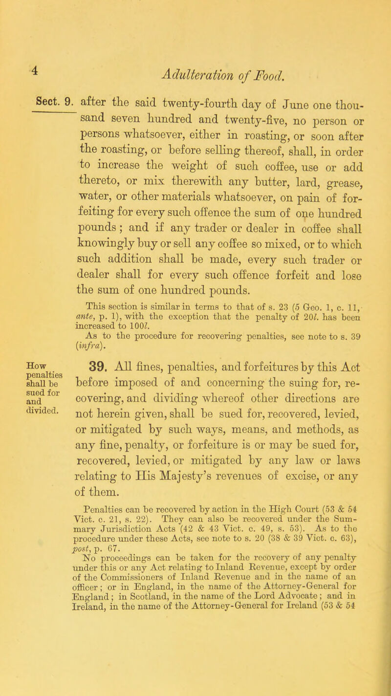 Sect. How penalties shall be sued for and divided. A clutter a tion of Food. . after the said twenty-fourth day of June one thou- sand seven hundred and twenty-five, no person or persons whatsoever, either in roasting, or soon after the roasting, or before selling thereof, shall, in order to increase the weight of such coffee, use or add thereto, or mix therewith any butter, lard, grease, water, or other materials whatsoever, on pain of for- feiting for every such offence the sum of one hundred pounds; and if any trader or dealer in coffee shall knowingly buy or sell any coffee so mixed, or to which such addition shall be made, every such trader or dealer shall for every such offence forfeit and lose the sum of one hundred pounds. This section is similar in terms to that of s. 23 (5 Geo. 1, c. 11, ante, p. l),with the exception that the penalty of 201. has been increased to 100/. As to the procedure for recovering penalties, see note to s. 39 [infra). 39. All fines, penalties, and forfeitures by this Act before imposed of and concerning the suing for, re- covering, and dividing whereof other directions are not herein given, shall be sued for, recovered, levied, or mitigated by such ways, means, and methods, as any fine, penalty, or forfeiture is or may be sued for, recovered, levied, or mitigated by any law or laws relating to His Majesty’s revenues of excise, or any of them. Penalties can be recovered by action in the High Court (53 & 54 Viet. c. 21, s. 22). They can also be recovered under the Sum- mary Jurisdiction Acts (42 & 43 Viet. c. 49, s. 63). As to the procedure under these Acts, see note to s. 20 (38 & 39 Viet. c. 63), post, p. 67. No proceedings can be taken for the recoveiy of any penalty under this or any Act relating to Inland Revenue, except by order of the Commissioners of Inland Revenue and in the name of an officer; or in England, in the name of the Attorney-General for England; in Scotland, in the name of the Lord Advocate; and in Ireland, in the name of the Attorney-General for Ireland (53 & 54