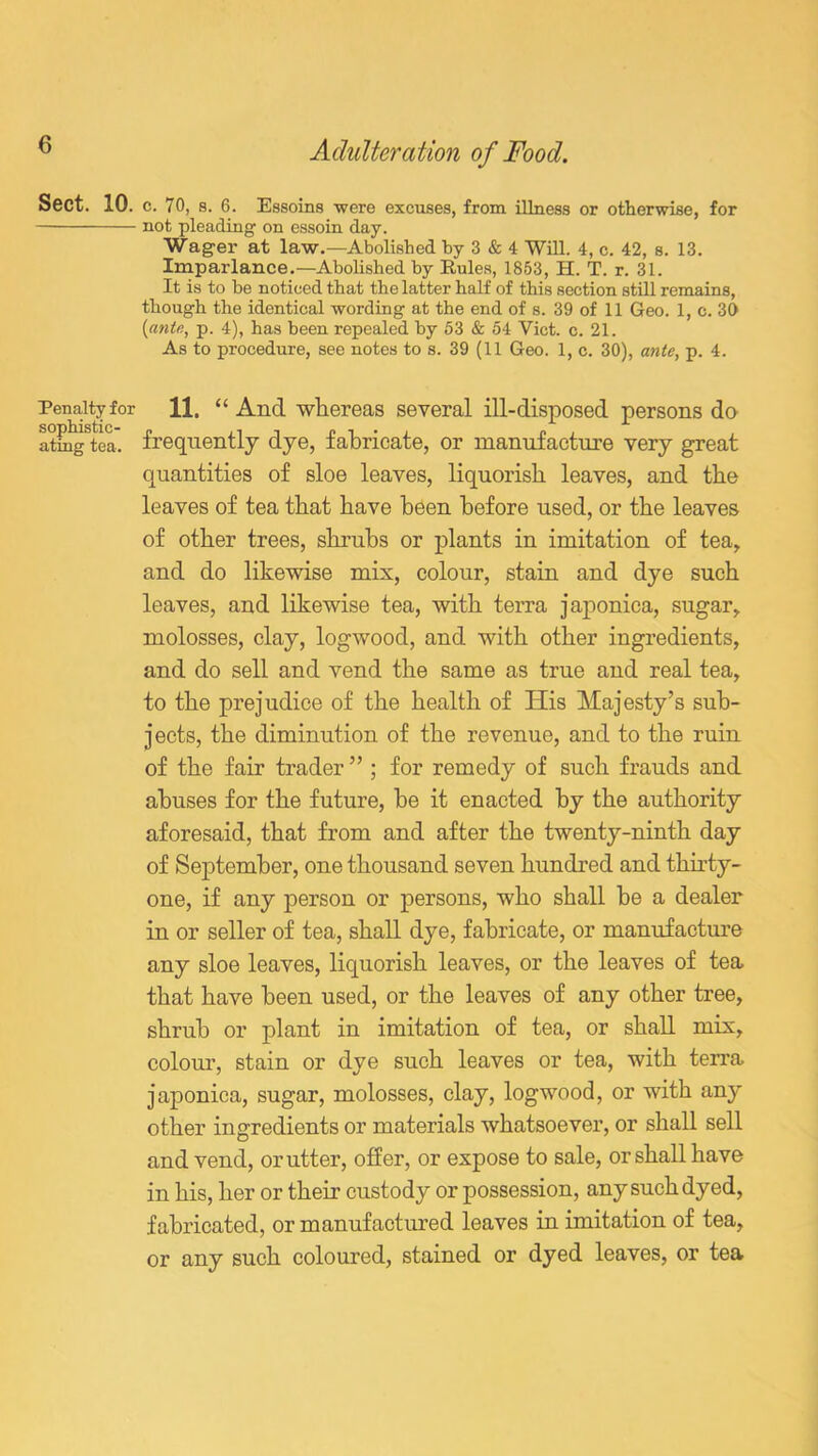 Sect. 10. c. 70, 8. 6. Essoins were excuses, from illness or otherwise, for not pleading on essoin day. Wager at law.—Abolished by 3 & 4 Will. 4, c. 42, s. 13. Imparlance.—Abolished by Rules, 1853, H. T. r. 31. It is to be noticed that the latter half of this section still remains, though the identical wording at the end of s. 39 of 11 Geo. 1, c. 30 [ante, p. 4), has been repealed by 53 & 54 Viet. c. 21. As to procedure, see notes to s. 39 (11 Geo. 1, c. 30), ante, p. 4. Penalty for 11. “ And whereas several ill-disposed persons do atmgStca. frequently dye, fabricate, or manufacture very great quantities of sloe leaves, liquorish leaves, and the leaves of tea that have been before used, or the leaves of other trees, shrubs or plants in imitation of tea, and do likewise mix, colour, stain and dye such leaves, and likewise tea, with terra japonica, sugar, molosses, clay, logwood, and with other ingredients, and do sell and vend the same as true and real tea, to the prejudice of the health of His Majesty’s sub- jects, the diminution of the revenue, and to the ruin of the fair trader ” ; for remedy of such frauds and abuses for the future, be it enacted by the authority aforesaid, that from and after the twenty-ninth day of September, one thousand seven hundred and thirty- one, if any person or persons, who shall be a dealer in or seller of tea, shall dye, fabricate, or manufacture any sloe leaves, liquorish leaves, or the leaves of tea that have been used, or the leaves of any other tree, shrub or plant in imitation of tea, or shall mix, colour, stain or dye such leaves or tea, with terra japonica, sugar, molosses, clay, logwood, or with any other ingredients or materials whatsoever, or shall sell and vend, or utter, offer, or expose to sale, or shall have in his, her or their custody or possession, any such dyed, fabricated, or manufactured leaves in imitation of tea, or any such coloured, stained or dyed leaves, or tea