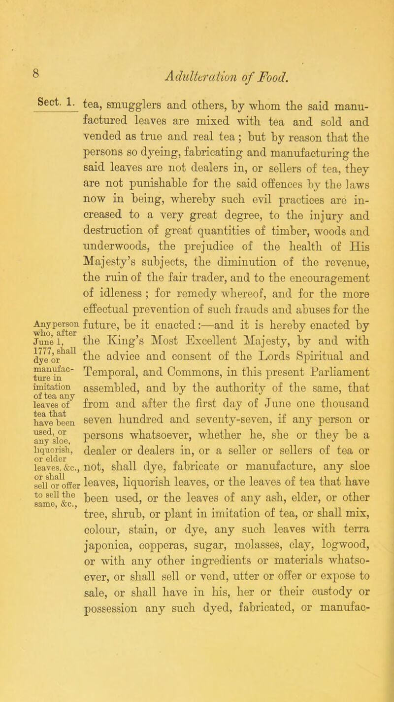 ^ect: A'_ ^ea, smugglers and others, by whom the said manu- factured leaves are mixed with tea and sold and vended as true and real tea; hut by reason that the persons so dyeing, fabricating and manufacturing the said leaves are not dealers in, or sellers of tea, they are not punishable for the said offences by the laws now in being, whereby such evil practices are in- creased to a very great degree, to the injury and destruction of great quantities of timber, woods and underwoods, the prejudice of the health of His Majesty’s subjects, the diminution of the revenue, the ruin of the fair trader, and to the encouragement of idleness ; for remedy whereof, and for the more effectual prevention of such frauds and abuses for the Any person future, be it enacted:—and it is hereby enacted by June i, the King’s Most Excellent Majesty, by and with dye7orhaU the advice and consent of the Lords Spiritual and toe ina° Temporal, and Commons, in this present Parliament imitation assembled, and by the authority of the same, that leaves of7 from and after the first day of June one thousand have^bcen seven hundred and seventy-seven, if any person or any^sioo persons whatsoever, whether he, she or they be a liquorish, dealer or dealers in, or a seller or sellers of tea or or elder leaves, &c., not, shall clye, fabricate or manufacture, any sloe seif or'offer leaves, liquorish leaves, or the leaves of tea that have to sell the peen used, or the leaves of any ash, elder, or other tree, shrub, or plant in imitation of tea, or shall mix, colour, stain, or dye, any such leaves with terra japonica, copperas, sugar, molasses, clay, logwood, or with any other ingredients or materials whatso- ever, or shall sell or vend, utter or offer or expose to sale, or shall have in his, her or their custody or possession any such dyed, fabricated, or manufac-