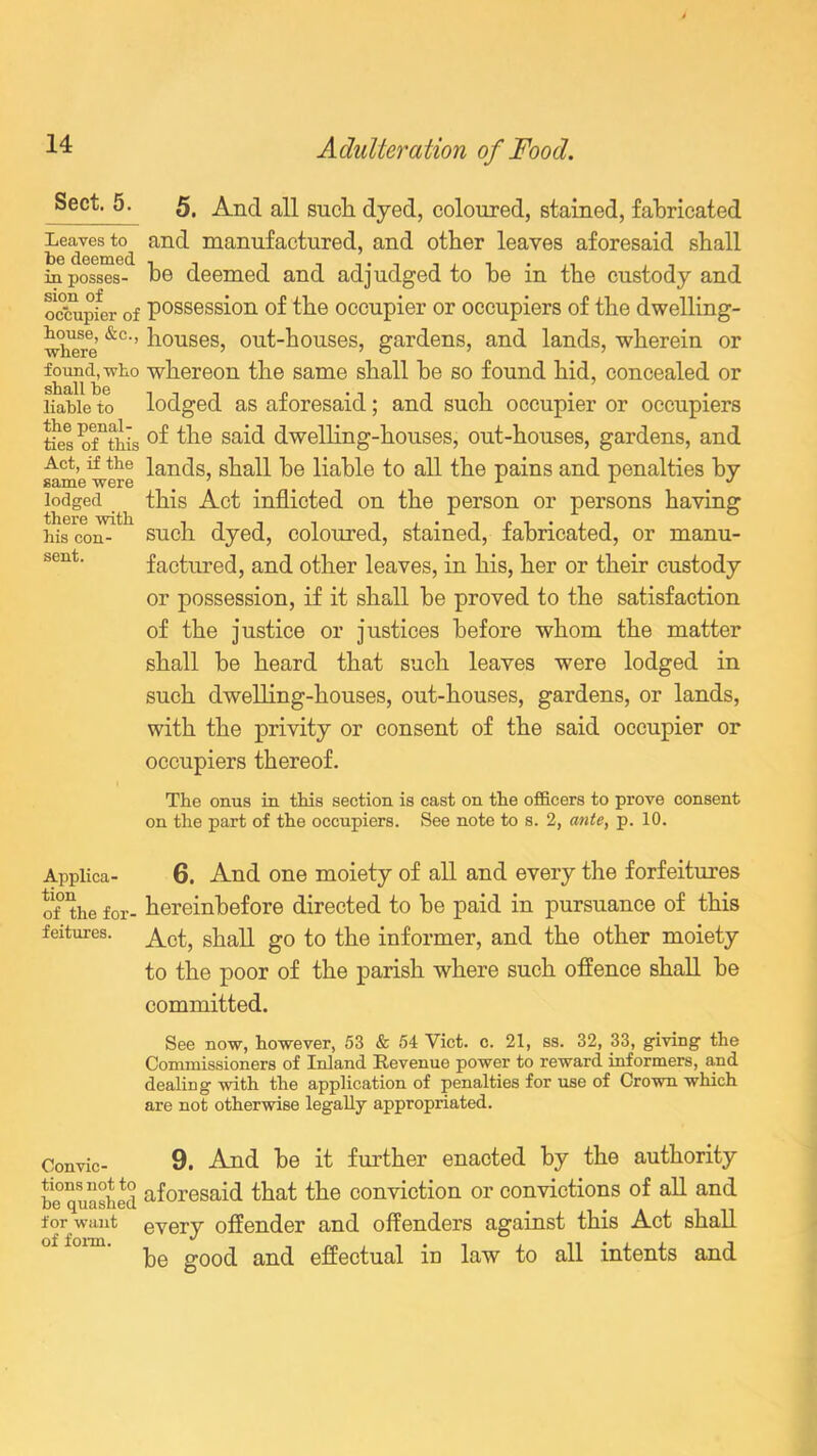 Sect. 5. Leaves to be deemed in posses- sion of occupier of bouse, &c., where found, who shall he liable to the penal- ties of this Act, if the same were lodged there with his con- sent. 5. And all such dyed, coloured, stained, fabricated and manufactured, and other leaves aforesaid shall he deemed and adjudged to he in the custody and possession of the occupier or occupiers of the dwelling- houses, out-houses, gardens, and lands, wherein or whereon the same shall he so found hid, concealed or lodged as aforesaid; and such occupier or occupiers of the said dwelling-houses, out-houses, gardens, and lands, shall he liable to all the pains and penalties by this Act inflicted on the person or persons having such dyed, coloured, stained, fabricated, or manu- factured, and other leaves, in his, her or their custody or possession, if it shall he proved to the satisfaction of the justice or justices before whom the matter shall be heard that such leaves were lodged in such dwelling-houses, out-houses, gardens, or lands, with the privity or consent of the said occupier or occupiers thereof. The onus in this section is cast on the officers to prove consent on the part of the occupiers. See note to s. 2, ante, p. 10. 6. And one moiety of all and every the forfeitures hereinbefore directed to be paid in pursuance of this Act, shall go to the informer, and the other moiety to the poor of the parish where such offence shall be committed. See now, however, 53 & 54 Viet. c. 21, ss. 32, 33, giving the Commissioners of Inland Revenue power to reward informers, and dealing with the application of penalties for use of Crown which are not otherwise legally appropriated. Convic- 9. And be it further enacted by the authority he quashed aforesaid that the conviction or convictions of all and for want every offender and offenders against this Act shall be good and effectual in law to all intents and Applica- tion of the for- feitures.