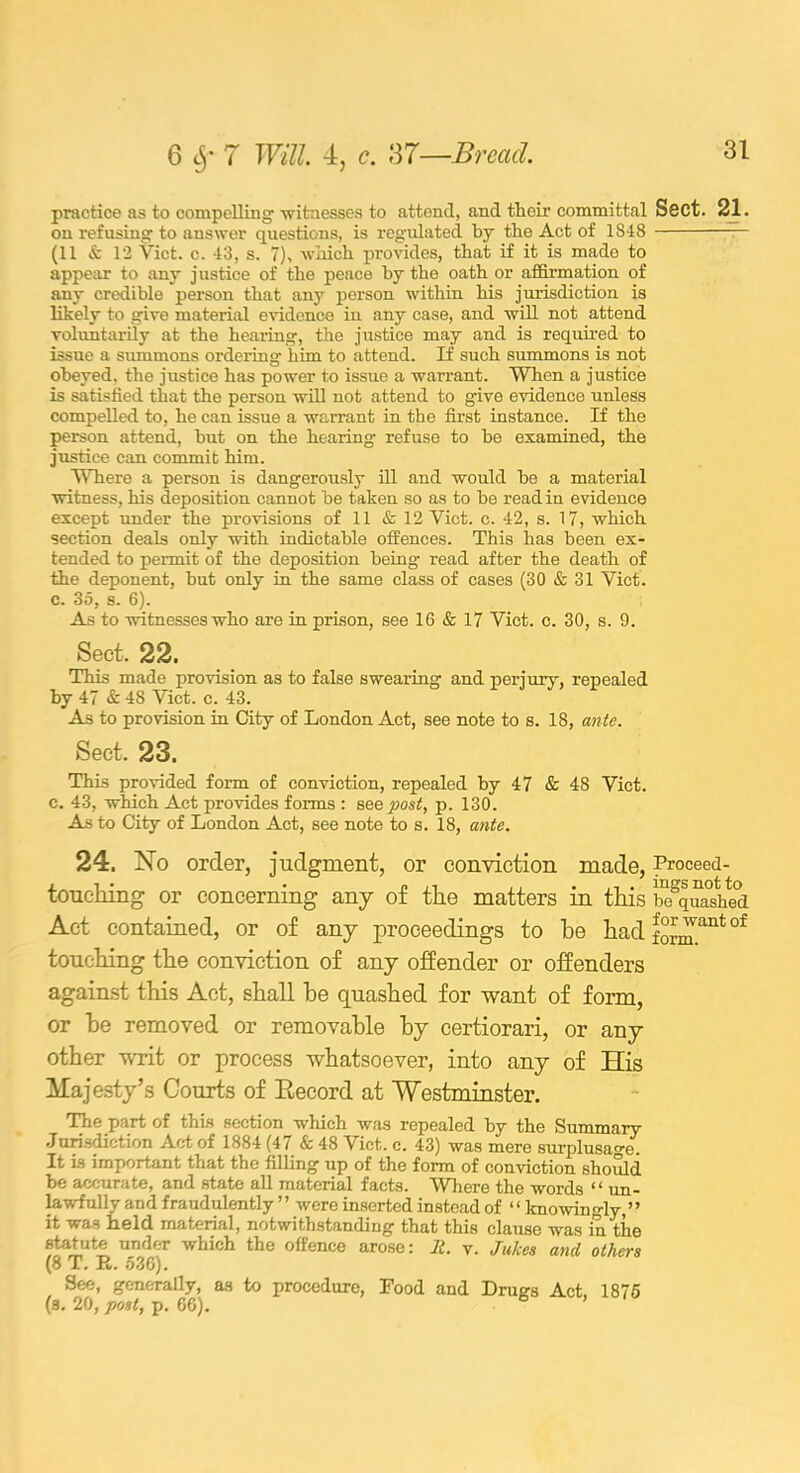 practice as to compelling witnesses to attend, and their committal Ssct. 21. on refusing to answer questions, is regulated by the Act of 1848 (11 & 12 Viet. c. 43, s. 7)> which provides, that if it is made to appear to any j ustice of the peace by the oath or affirmation of any credible person that any person within his jurisdiction is likely to give material evidence in any case, and will not attend voluntarily at the hearing, the justice may and is required to issue a summons ordering him to attend. If such summons is not obeyed, the justice has power to issue a warrant. When a justice is satisfied that the person will not attend to give evidence unless compelled to, he can issue a warrant in the first instance. If the person attend, hut on the hearing refuse to he examined, the justice can commit him. Where a person is dangerously ill and would he a material witness, his deposition cannot be taken so as to he read in evidence except under the provisions of 11 & 12 Viet. c. 42, s. 17, which section deals only with indictable offences. This has been ex- tended to permit of the deposition being read after the death of the deponent, hut only in the same class of cases (30 & 31 Viet, c. 35, 8. 6). As to witnesses who are in prison, see 16 & 17 Viet. c. 30, s. 9. Sect. 22. This made provision as to false swearing and perjury, repealed by 47 & 48 Viet. c. 43. As to provision in City of London Act, see note to s. 18, ante. Sect. 23. This provided form of conviction, repealed by 47 & 48 Viet, c. 43, which Act provides forms : see post, p. 130. As to City of London Act, see note to s. 18, ante. 24. No order, judgment, or conviction made, Proceed- touciiing or concerning any of the matters in this Squashed Act contained, or of any proceedings to he had form™nt °f touching the conviction of any offender or offenders against this Act, shall he quashed for want of form, or he removed or removable by certiorari, or any other writ or process whatsoever, into any of TTis Majesty’s Courts of Eecord at Westminster. The part of this section which was repealed by the Summary Jurisdiction Act of 1884 (47 & 48 Viet. c. 43) was mere surplusage. It is important that the filling up of the form of conviction should be accurate, and state all material facts. Where the words “ un- lawfully and fraudulently ” were inserted instead of “ knowingly,” it was held material, notwithstanding that this clause was in the statute under which the offence arose: It. v. Juices and others (8 T. R. 536). See, generally, as to procedure, Food and Dru<?s Act, 1875 (s. 20, post, p. 66). ’