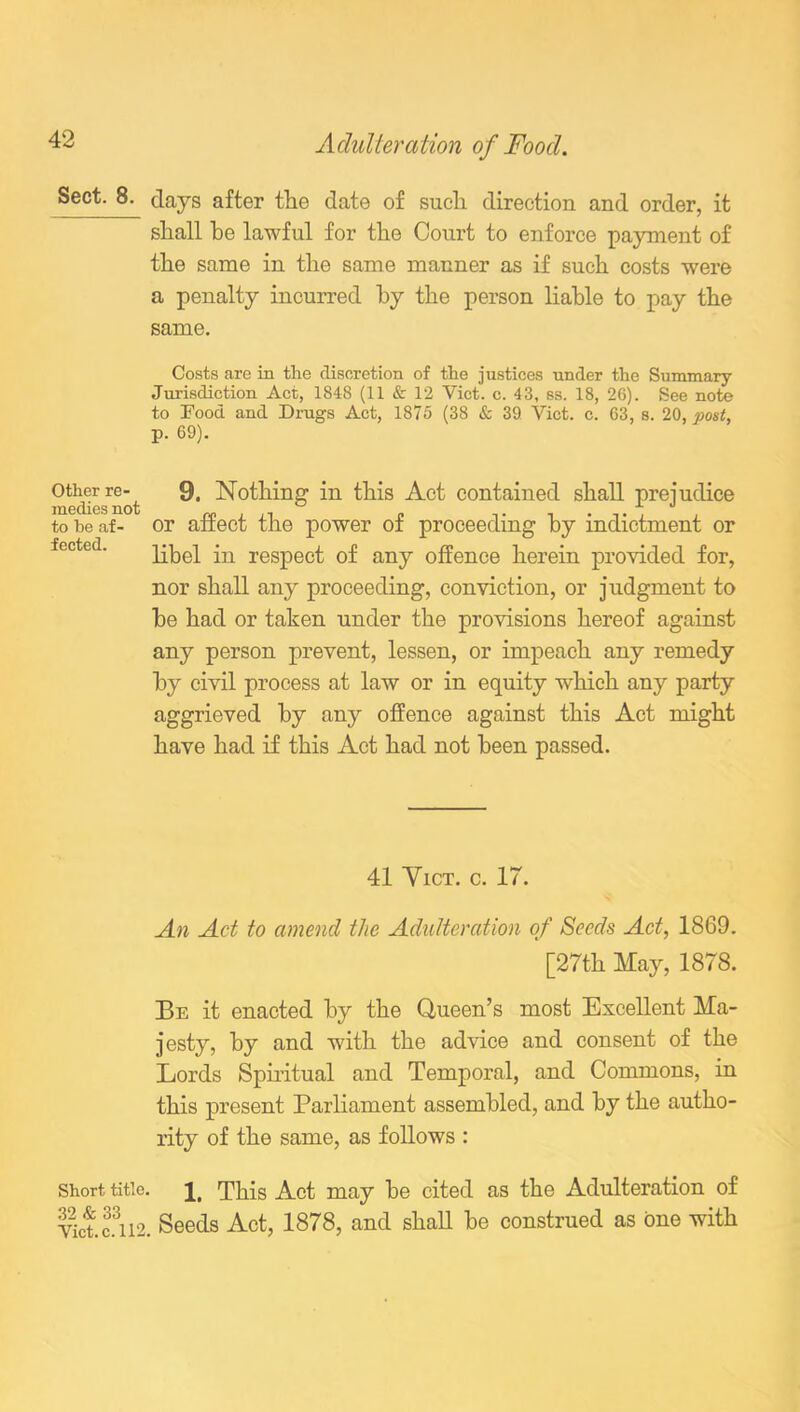 8- days after the date of such direction and order, it shall he lawful for the Court to enforce payment of the same in the same manner as if such costs were a penalty incurred by the person liable to pay the same. Costs are in the discretion of the justices under the Summary- Jurisdiction Act, 1848 (11 & 12 Viet. c. 43, ss. 18, 26). See note to Food and Drugs Act, 1875 (38 & 39 Viet. c. 63, s. 20, post, p. 69). Other re- medies not to he af- fected. 9. Nothing in this Act contained shall prejudice or affect the power of proceeding by indictment or libel in respect of any offence herein provided for, nor shall any proceeding, conviction, or judgment to he had or taken under the provisions hereof against any person prevent, lessen, or impeach any remedy by civil process at law or in equity which any party aggrieved by any offence against this Act might have had if this Act had not been passed. 41 Yict. c. 17. An Act to amend the Adulteration of Seeds Act, 1869. [27th May, 1878. Be it enacted by the Queen’s most Excellent Ma- jesty, by and with the advice and consent of the Eords Spiritual and Temporal, and Commons, in this present Parliament assembled, and by the autho- rity of the same, as follows : Short title. This Act may be cited as the Adulteration of Viet, fi 12. Seeds Act, 1878, and shah be construed as one with