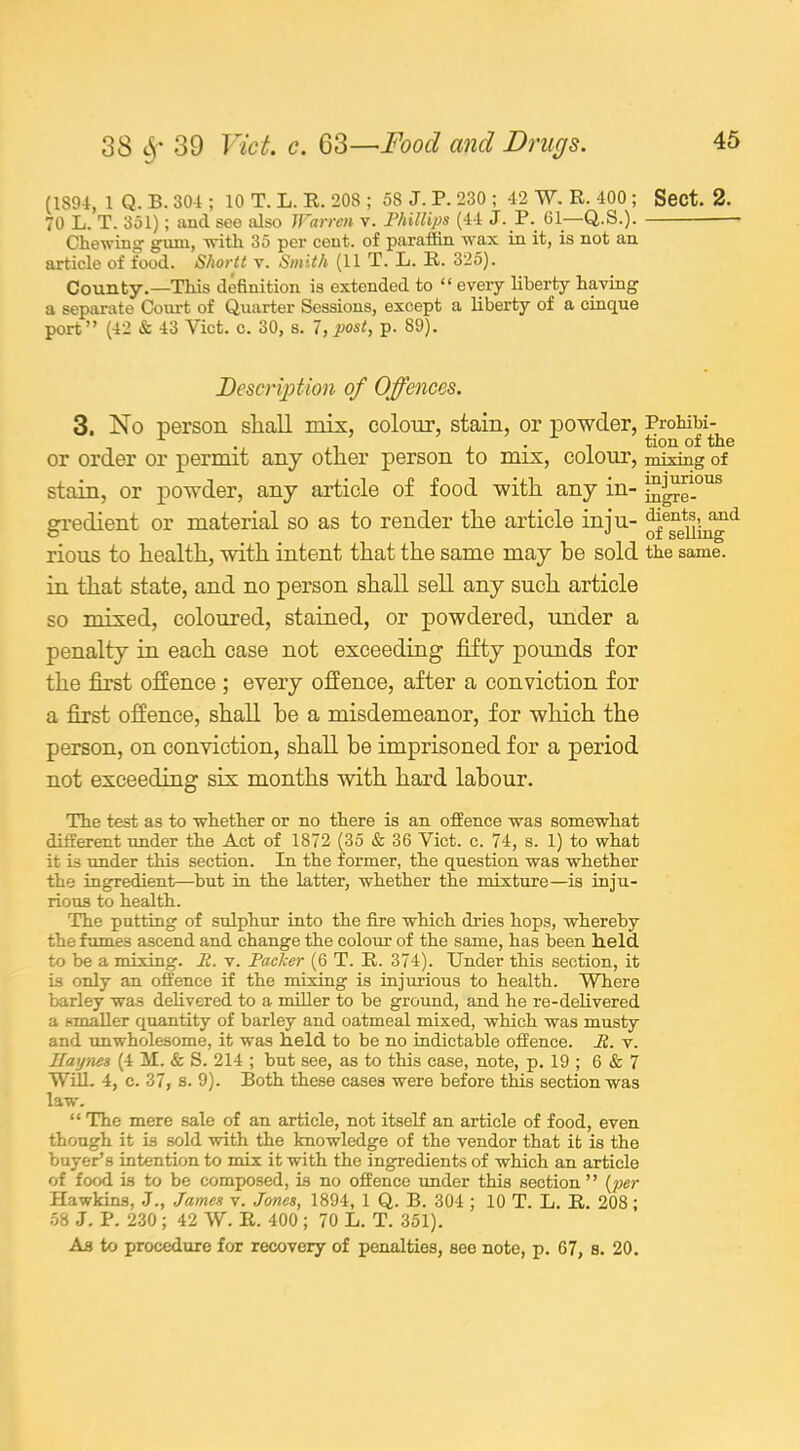 (1894, 1 Q. B. 304 ; 10 T. L. R. 208 ; 58 J. P. 230 ; 42 W. R. 400 ; Sect. 2. 70 L. T. 351); and see also Warren v. Phillips (44 J. P. 61—Q.S.). Chewing' gum, with 35 per cent, of paraffin wax in it, is not an article of food. Shortt v. Smith (11 T. L. R. 325). County.—This definition is extended to “ every liberty having a separate Court of Quarter Sessions, except a liberty of a cinque port” (42 & 43 Viet. c. 30, s. 7, post, p. 89). Description of Offences. 3. No person shall mis, colour, stain, or ] or order or permit any other person to mix, colour, mixing stain, or powder, any article of food with any in- gredient or material so as to render the article inju- ^^;-11a^d rious to health, with intent that the same may he sold the same, in that state, and no person shall sell any such article so mixed, coloured, stained, or powdered, under a penalty in each case not exceeding fifty pounds for the first offence ; every offence, after a conviction for a first offence, shall he a misdemeanor, for which the person, on conviction, shall he imprisoned for a period not exceeding six months with hard labour. The test as to whether or no there is an offence was somewhat different under the Act of 1872 (35 & 36 Viet. c. 74, s. 1) to what it is under this section. In the former, the question was whether the ingredient—but in the latter, whether the mixture—is inju- rious to health. The putting of sulphur into the fire which dries hops, whereby the fumes ascend and change the colour of the same, has been held to be a mixing. It. v. Packer (6 T. R. 374). Under this section, it is only an offence if the mixing is injurious to health. Where barley was delivered to a miller to be ground, and he re-delivered a smaller quantity of barley and oatmeal mixed, which was musty and -unwholesome, it was held to be no indictable offence. v. Haynes (4 M. & S. 214 ; but see, as to this case, note, p. 19 ; 6 & 7 Will. 4, c. 37, s. 9). Both these cases were before this section was law. “ The mere sale of an article, not itself an article of food, even though it is sold with the knowledge of the vendor that it is the buyer’s intention to mix it with the ingredients of which an article of food is to be composed, is no offence under this section” {per Hawkins, .J., James v. Jones, 1894, 1 Q. B. 304 ; 10 T. L. R. 208; 58 J. P. 230 ; 42 W. R. 400 ; 70 L. T. 351). As to procedure for recovery of penalties, see note, p. 67, s. 20.