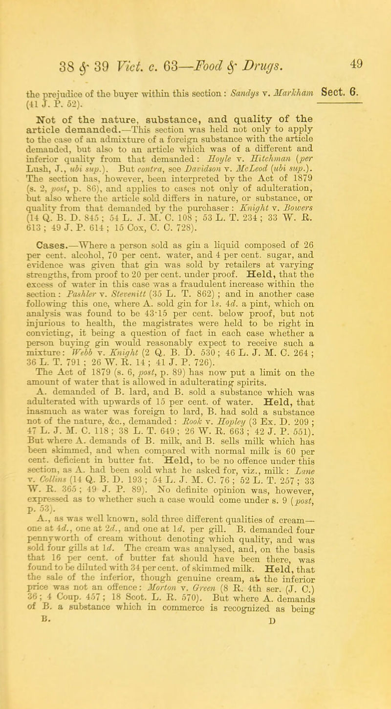 the prejudice of the buyer within this section: Sandys v. Markham Sect. 6. (41 J. P. 52). Not of the nature, substance, and quality of the article demanded.—This section was held not only to apply to the case of an admixture of a foreign substance with the article demanded, but also to an article which was of a different and inferior quality from that demanded: Moyle v. Mitchman (per Lush, J., ubi sup.). But contra, see Davidson v. McLeod (ubi sup.). The section has, however, been interpreted by the Act of 1879 (s. 2, post, p. 86), and applies to cases not only of adulteration, but also where the article sold differs in nature, or substance, or quality from that demanded by the purchaser : Knight v. Dowers (14 Q. B. D. 845; 54 L. J. M. C. 108 ; 53 L. T. 234 ; 33 W. R. 613 ; 49 J. P. 614 ; 15 Cox, C. C. 728). Cases.—Where a person sold as gin a liquid composed of 26 per cent, alcohol, 70 per cent, water, and 4 per cent, sugar, and evidence was given that gin was sold by retailers at varying strengths, from proof to 20 per cent, under proof. Held, that the excess of water in this case was a fraudulent increase within the section: Pashler v. Stevenitt (35 L. T. 862) ; and in another case following this one, where A. sold gin for Is. 4d. a pint, which on analysis was found to be 43T5 per cent, below proof, but not injurious to health, the magistrates were held to be right in convicting, it being a question of fact in each case whether a person buying gin would reasonably expect to receive such a mixture: IFebb v. Knight (2 Q. B. D. 530; 46 L. J. M. C. 264 ; 36 L. T. 791 ; 26 W. R. 14 ; 41 J. P. 726). The Act of 1879 (s. 6, post, p. 89) has now put a limit on the amount of water that is allowed in adulterating spirits. A. demanded of B. lard, and B. sold a substance which was adulterated with upwards of 15 per cent, of water. Held, that inasmuch as water was foreign to lard, B. had sold a substance not of the nature, &c., demanded: Rook v. Hopley (3 Ex. D. 209 ; 47 L. J. H. C. 118 ; 38 L. T. 649 ; 26 W. R. 663 ; 42 J. P. 551). But where A. demands of B. milk, and B. sells milk which has been skimmed, and when compared with normal milk is 60 per cent, deficient in butter fat. Held, to be no offence under this section, as A. had been sold what he asked for, viz., milk : Lane v. Collins (14 Q. B. D. 193 ; 54 L. J. M. C. 76 ; 52 L. T. 257 ; 33 W. R. 365 ; 49 J. P. 89). No definite opinion was, however, expressed as to whether such a case would come under s. 9 [post, p. 53). A., as was well known, sold three different qualities of cream- one at 4d., one at 2d., and one at Id. per gill. B. demanded foul- pennyworth of cream without denoting which quality, and was sold four gills at Id. The cream was analysed, and, on the basis that 16 per cent, of butter fat should have been there, was found to be diluted with 34 per cent, of skimmed milk. Held, that the sale of the inferior, though genuine cream, ah the inferior price was not an offence: Morton v. Green (8 R. 4th ser. (J. C.) 36; 4 Coup. 457 ; 18 Scot. L. R. 570). But where A. demands of B. a substance which in commerce is recognized as beino- B. p,