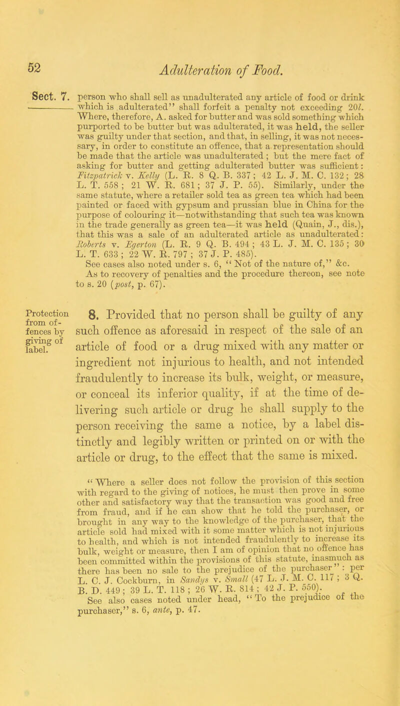 Sect. 7. Protection from of- fences by giving of label. Adulteration of Food. person who shall sell as unadulterated any article of food or drink which is adulterated” shall forfeit a penalty not exceeding 201. Whore, therefore, A. asked for butter and was sold something which purported to be butter but was adulterated, it was held, the seller was guilty under that section, and that, in selling, it was not neces- sary, in order to constitute an offence, that a representation should be made that the article was unadulterated ; but the mere fact of asking for butter and getting adulterated butter was sufficient: Fitzpatrick v. Kelly (L. R. 8 Q. B. 337; 42 L. J. M. C. 132; 28 L. T. 558 ; 21 W. R. 681 ; 37 J. P. 55). Similarly, under the same statute, where a retailer sold tea as green tea which had been painted or faced with gypsum and prussian blue in China for the purpose of colouring it—notwithstanding that such tea was known in the trade generally as green tea—it was held (Quain, J., dis.), that this was a sale of an adulterated article as unadulterated: Roberts v. Egerton (L. R. 9 Q. B. 494; 43 L. J. M. C. 135; 30 L. T. 633 ; 22 W. R. 797 ; 37 J. P. 485). See cases also noted under s. 6, “ Not of the nature of,” &c. As to recovery of penalties and the procedure thereon, see note to s. 20 (post, p. 67). 8. Provided that no person shall be guilty of any such offence as aforesaid in respect of the sale of an article of food or a drug mixed with any matter or ingredient not injurious to health, and not intended fraudulently to increase its bulk, weight, or measure, or conceal its inferior quality, if at the time of de- livering such article or drug he shall supply to the person receiving the same a notice, by a label dis- tinctly and legibly written or printed on or with the article or drug, to the effect that the same is mixed. “ Where a seller does not follow the provision of this section with regard to the giving of notices, he must then prove in some other and satisfactory way that the transaction was good and free from fraud, and if he can show that he told the purchaser, or brought in any way to the knowledge of the purchaser, that the article sold had mixed with it some matter which is not injurious to health, and which is not intended fraudulently to increase its bulk, weight or measure, then I am of opinion that no offence has been committed within the provisions of this statute, inasmuch as there has been no sale to the prejudice of the purchaser. . per L C J. Cockburn, in Sandi/s v. Small (47 B- J* M. C. 11/ ; 3 ti. B’ D. 449 ; 39 L. T. 118 ; 26 W. R. 814 ; 42 J. P. 550). See also cases noted under head, “ To the prejudice or the purchaser,” s. 6, ante, p. 47.